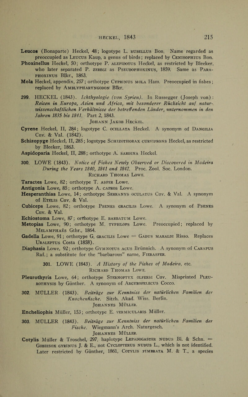 Leucos (Bonaparte) Heckel, 48; logotype L. rubellus Bon. Name regarded as preoccupied as Leucus Kaup, a genus of birds; replaced by Cenisophius Bon. Phoxinellus Heckel, 50; orthotype P. alepidotus Heckel, as restricted by Bleeker, who later separated P. zeregi as Pseudophoxinus, 1859. Same as Para- phoxinus Blkr., 1863. Mola Heckel, appendix, 257; orthotype Cyprinus mola Ham. Preoccupied in fishes; replaced by Amblypharyngodon Blkr. 299. HECKEL (1843). Ichthyologie (von Syrien). In Russegger (Joseph von) : Reisen in Europa, Asien und Africa, mit besonderer Rucksicht auf natur- wissenschaftlichen Verhdltnisse der betreffenden Lander, unternommen in den Jahren 1835 bis 1841. Part 2, 1843. Johann Jakob Heckel. Cyrene Heckel, II, 284; logotype C. ocellata Heckel. A synon)un of Dangilia Cuv. & Val. (1842). Schizopyge Heckel, II, 285; logotype Schizothorax curvifrons Heckel, as restricted by Bleeker, 1863. Aspidoparia Heckel, II, 288; orthotype A. sardina Heckel. 300. LOWE (1843). Notice of Fishes Newly Observed or Discovered in Madeira During the Years 1840, 1841 and 1842. Proc. Zool. Soc. London. Richard Thomas Lowe. Taractes Lowe, 82; orthotype T. asper Lowe. Antigonia Lowe, 85; orthotype A. capros Lowe. Hesperanthias Lowe, 14; orthotype Serranys oculatus Cuv. & Val. A synonym of Etelis Cuv. & Val. Cubiceps Lowe, 82; orthotype Psenes gracilis Lowe. A synonym of Psenes Cuv. & Val. Echiostoma Lowe, 87; orthotype E. barbatum Lowe. Metopias Lowe, 90; orthotype M. typhlops Lowe. Preoccupied; replaced by Melamphaes Gthr., 1864. Gadella Lowe, 91; orthotype G. gracilis Lowe = Gadus maraldi Risso. Replaces Uraleptus Costa (1858). Diaphasia Lowe, 92; orthotype Gymnotus acus Brunnich. A synonym of Carapus Raf.; a substitute for the “barbarous” name, Fierasfer. 301. LOWE (1843). A History of the Fishes of Madeira, etc. Richard Thomas Lowe. Pleurothyris Lowe, 64; orthotype Sternoptyx olfersi Cuv. Misprinted Pleu- rothysis by Gunther. A synonym of Argyropelecus Cocco. 302. MULLER (1843). Beitrdge zur Kenntniss der naturlichen Familien der Knochenhsche. Sitzb. Akad. Wiss. Berlin. Johannes Muller. Encheliophis Muller, 153; orthotype E. vermicularis Muller. 303. MULLER (1843). Beitrdge zur Kenntniss der naturlichen Familien der Fische. Wiegmann’s Arch. Naturgesch. Johannes Muller. Cotylis Muller & Troschel, 297. haplotype Lepadogaster nudus Bl. & Schn. = Gobiesox gyrinus J. & E., not Cyclopterus nudus L., which is not identified. Later restricted by Gunther, 1861, Cotylis fimbrata M. & T., a species
