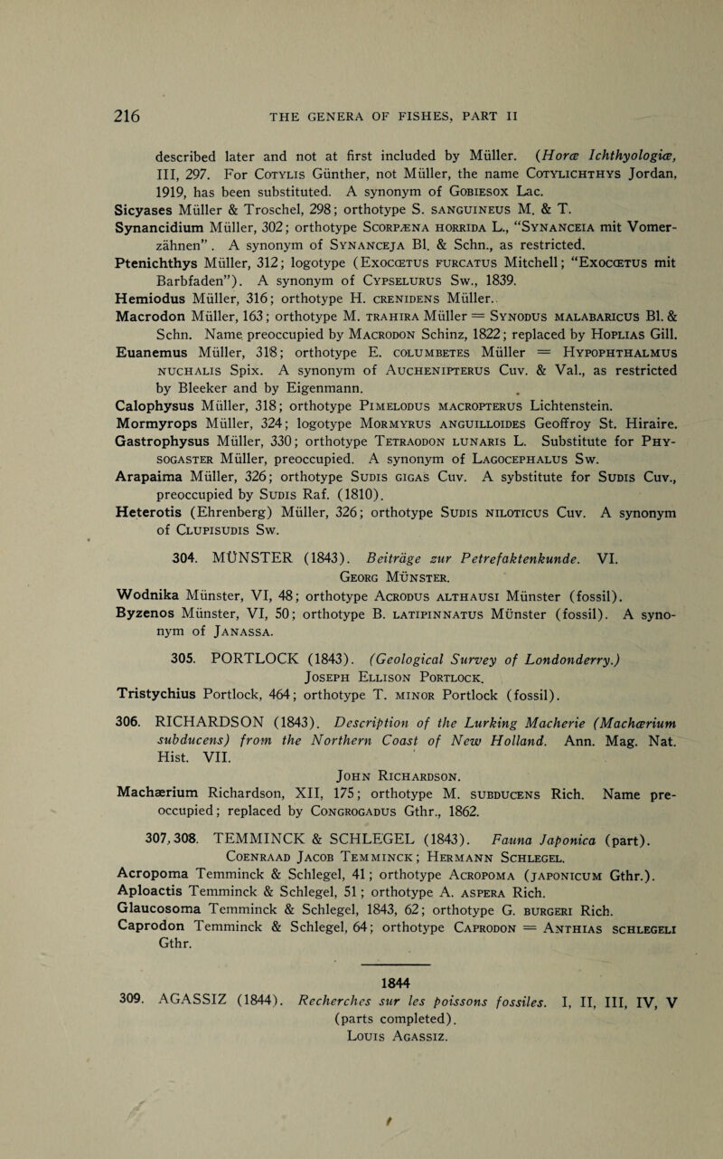 described later and not at first included by Muller. (Horce Ichthyologies, III, 297. For Cotylis Gunther, not Muller, the name Cotylichthys Jordan, 1919, has been substituted. A synonym of Gobiesox Lac. Sicyases Muller & Troschel, 298; orthotype S. sanguineus M. & T. Synancidium Muller, 302; orthotype Scorp^ena horrida L., “Synanceia mit Vomer- zahnen” . A synonym of Synanceja Bl. & Schn., as restricted. Ptenichthys Muller, 312; logotype (Exoccetus furcatus Mitchell; “Exoccetus mit Barbfaden”). A synonym of Cypselurus Sw., 1839. Hemiodus Muller, 316; orthotype H. crenidens Muller.. Macrodon Muller, 163; orthotype M. trahira Muller = Synodus malabaricus Bl. & Schn. Name, preoccupied by Macrodon Schinz, 1822; replaced by Hoplias Gill. Euanemus Muller, 318; orthotype E. columbetes Muller = Hypophthalmus nuchalis Spix. A synonym of Auchenipterus Cuv. & Val., as restricted by Bleeker and by Eigenmann. Calophysus Muller, 318; orthotype Pimelodus macropterus Lichtenstein. Mormyrops Muller, 324; logotype Mormyrus anguilloides Geoffroy St. Hiraire. Gastrophysus Muller, 330; orthotype Tetraodon lunaris L. Substitute for Phy- sogaster Muller, preoccupied. A synonym of Lagocephalus Sw. Arapaima Muller, 326; orthotype Sudis gigas Cuv. A sybstitute for Sudis Cuv., preoccupied by Sudis Raf. (1810). Heterotis (Ehrenberg) Muller, 326; orthotype Sudis niloticus Cuv. A synonym of Clupisudis Sw. 304. MUNSTER (1843). Beitrdge zur Petrefaktenkunde. VI. Georg Munster. Wodnika Munster, VI, 48; orthotype Acrodus althausi Munster (fossil). Byzenos Munster, VI, 50; orthotype B. latipinnatus Munster (fossil). A syno¬ nym of Janassa. 305. PORTLOCK (1843). (Geological Survey of Londonderry.) Joseph Ellison Portlock. Tristychius Portlock, 464; orthotype T. minor Portlock (fossil). 306. RICHARDSON (1843). Description of the Lurking Macherie (Machcerium subducens) from the Northern Coast of New Holland. Ann. Mag. Nat. Hist. VII. John Richardson. Machaerium Richardson, XII, 175; orthotype M. subducens Rich. Name pre¬ occupied; replaced by Congrogadus Gthr., 1862. 307,308. TEMMINCK & SCHLEGEL (1843). Fauna Japonica (part). Coenraad Jacob Temminck; Hermann Schlegel. Acropoma Temminck & Schlegel, 41; orthotype Acropoma (japonicum Gthr.). Aploactis Temminck & Schlegel, 51; orthotype A. aspera Rich. Glaucosoma Temminck & Schlegel, 1843, 62; orthotype G. burgeri Rich. Caprodon Temminck & Schlegel, 64; orthotype Caprodon = Anthias schlegeli Gthr. 1844 309. AGASSIZ (1844). Recherchcs sur les poissons fossiles. I, II, III, IV, V (parts completed). Louis Agassiz. t