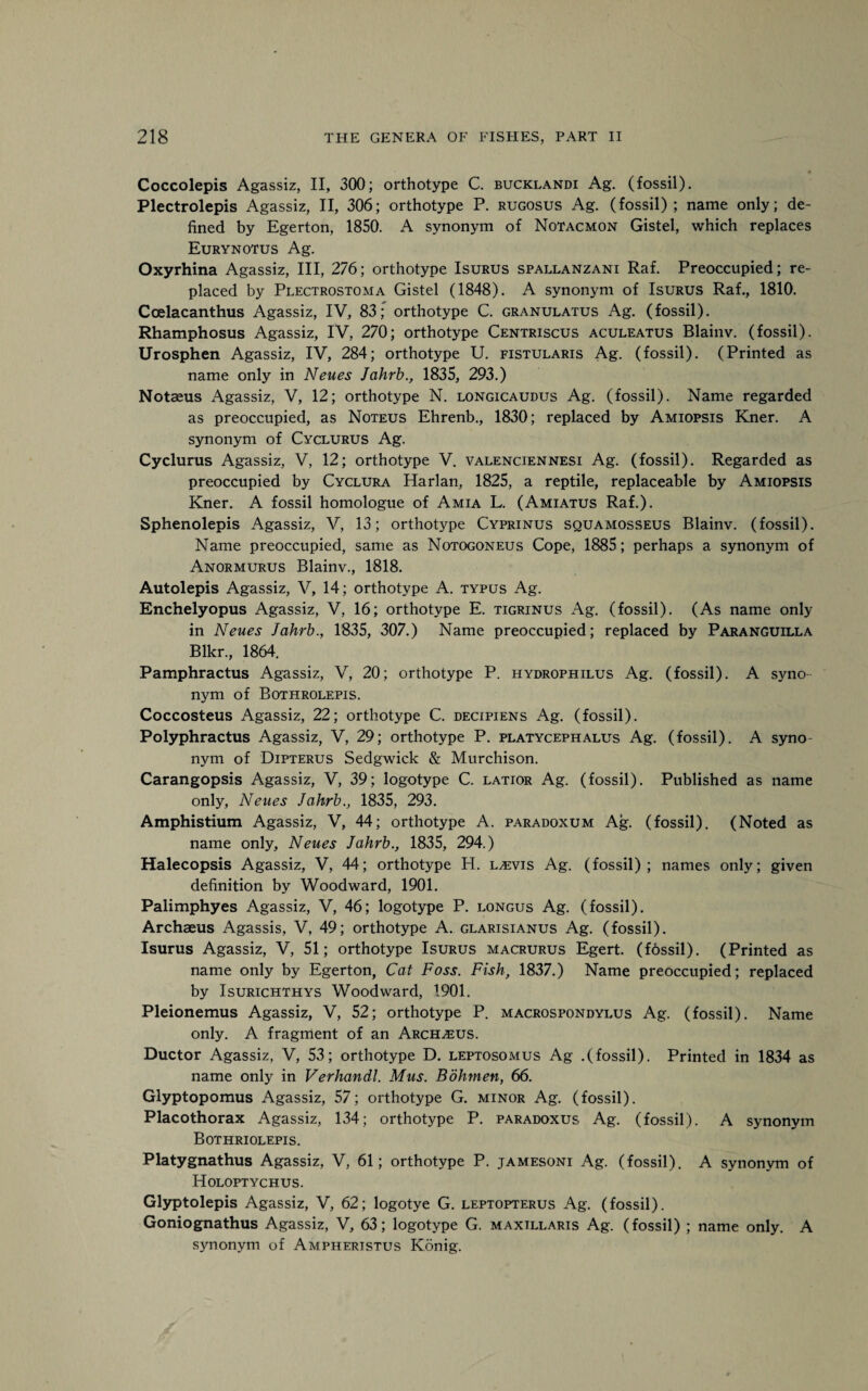 Coccolepis Agassiz, II, 300; orthotype C. bucklandi Ag. (fossil). Plectrolepis Agassiz, II, 306; orthotype P. rugosus Ag. (fossil); name only; de¬ fined by Egerton, 1850. A synonym of Notacmon Gistel, which replaces Eurynotus Ag. Oxyrhina Agassiz, III, 276; orthotype Isurus Spallanzani Raf. Preoccupied; re¬ placed by Plectrostoma Gistel (1848). A synonym of Isurus Raf., 1810. Coelacanthus Agassiz, IV, 83; orthotype C. granulatus Ag. (fossil). Rhamphosus Agassiz, IV, 270; orthotype Centriscus aculeatus Blainv. (fossil). Urosphen Agassiz, IV, 284; orthotype U. fistularis Ag. (fossil). (Printed as name only in Neues Jahrb., 1835, 293.) Notaeus Agassiz, V, 12; orthotype N. longicaudus Ag. (fossil). Name regarded as preoccupied, as Noteus Ehrenb., 1830; replaced by Amiopsis Kner. A synonym of Cyclurus Ag. Cyclurus Agassiz, V, 12; orthotype V. valenciennesi Ag. (fossil). Regarded as preoccupied by Cyclura Harlan, 1825, a reptile, replaceable by Amiopsis Kner. A fossil homologue of Amia L. (Amiatus Raf.). Sphenolepis Agassiz, V, 13; orthotype Cyprinus squamosseus Blainv. (fossil). Name preoccupied, same as Notogoneus Cope, 1885; perhaps a synonym of Anormurus Blainv., 1818. Autolepis Agassiz, V, 14; orthotvpe A. typus Ag. Enchelyopus Agassiz, V, 16; orthotype E. tigrinus Ag. (fossil). (As name only- in Neues Jahrb., 1835, 307.) Name preoccupied; replaced by Paranguilla Blkr., 1864. Pamphractus Agassiz, V, 20; orthotype P. hydrophilus Ag. (fossil). A syno nym of Bothrolepis. Coccosteus Agassiz, 22; orthotype C. decipiens Ag. (fossil). Polyphractus Agassiz, V, 29; orthotype P. platycephalus Ag. (fossil). A syno nym of Dipterus Sedgwick & Murchison. Carangopsis Agassiz, V, 39; logotype C. latior Ag. (fossil). Published as name only, Neues Jahrb., 1835, 293. Amphistium Agassiz, V, 44; orthotype A. paradoxum Ag. (fossil), (Noted as name only, Neues Jahrb., 1835, 294.) Halecopsis Agassiz, V, 44; orthotype H. l^vis Ag. (fossil); names only; given definition by Woodward, 1901. Palimphyes Agassiz, V, 46; logotype P. longus Ag. (fossil). Archaeus Agassis, V, 49; orthotype A. glarisianus Ag. (fossil). Isurus Agassiz, V, 51; orthotype Isurus macrurus Egert. (fdssil). (Printed as name only by Egerton, Cat Foss. Fish, 1837.) Name preoccupied; replaced by Isurichthys Woodward, 1901. Pleionemus Agassiz, V, 52; orthotype P. macrospondylus Ag. (fossil). Name only. A fragment of an Archaeus. Ductor Agassiz, V, 53; orthotype D. leptosomus Ag .(fossil). Printed in 1834 as name only in Verhandl. Mus. Bohrnen, 66. Glyptopomus Agassiz, 57; orthotype G. minor Ag. (fossil). Placothorax Agassiz, 134; orthotype P. paradoxus Ag. (fossil). A synonym Bothriolepis. Platygnathus Agassiz, V, 61; orthotype P. jamesoni Ag. (fossil). A synonym of Holoptychus. Glyptolepis Agassiz, V, 62; logotye G. leptopterus Ag. (fossil). Goniognathus Agassiz, V, 63; logotype G. maxillaris Ag. (fossil) ; name only. A synonym of Ampheristus Konig.