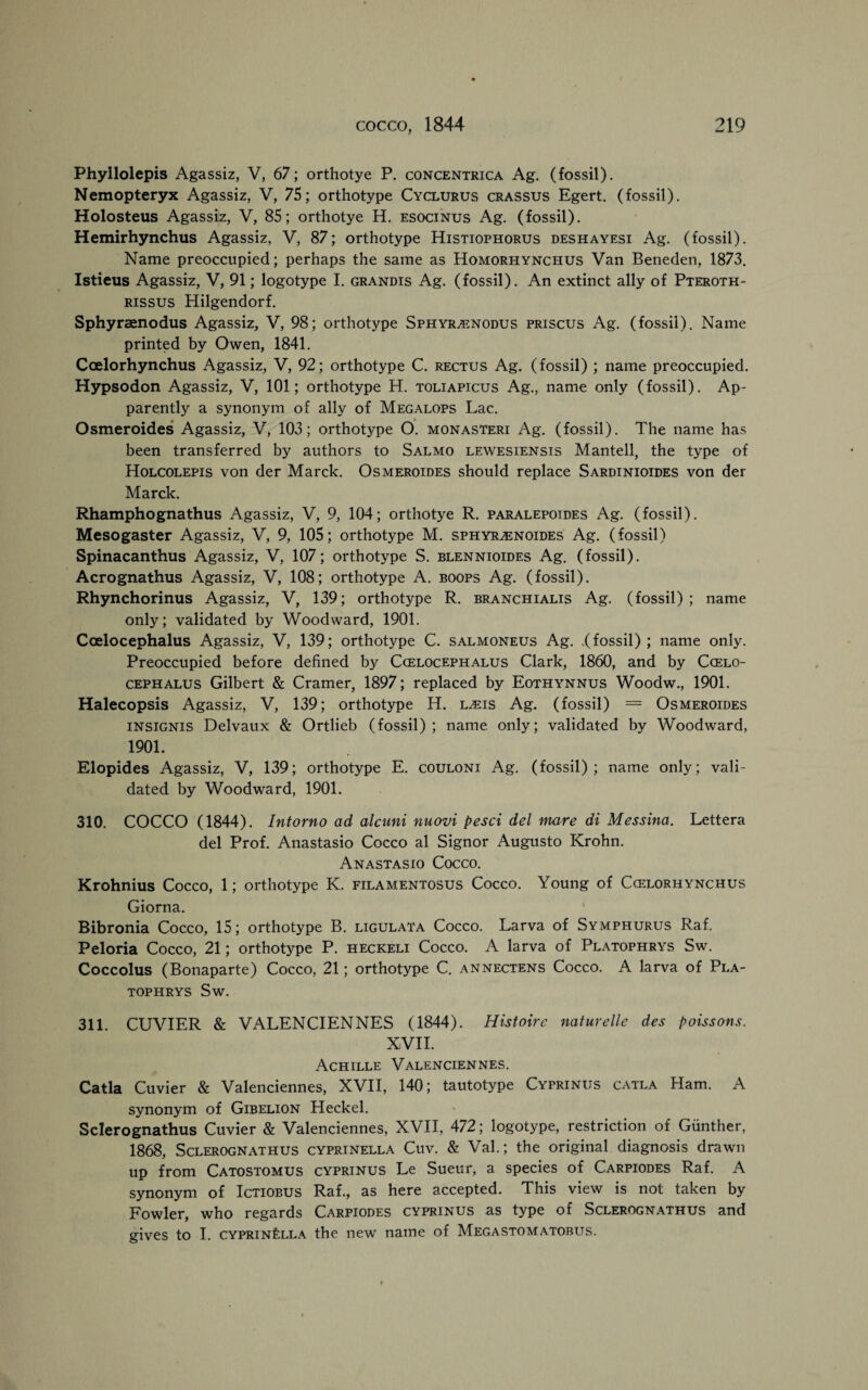 Phyllolepis Agassiz, V, 67; orthotye P. concentrica Ag. (fossil). Nemopteryx Agassiz, V, 75; orthotype Cyclurus crassus Egert. (fossil). Holosteus Agassiz, V, 85; orthotye H. esocinus Ag. (fossil). Hemirhynchus Agassiz, V, 87; orthotype Histiophorus deshayesi Ag. (fossil). Name preoccupied; perhaps the same as Homorhynchus Van Beneden, 1873. Istieus Agassiz, V, 91; logotype I. grandis Ag. (fossil). An extinct ally of Pteroth- rissus Hilgendorf. Sphyraenodus Agassiz, V, 98; orthotype Sphyr/enodus priscus Ag. (fossil). Name printed by Owen, 1841. Ccelorhynchus Agassiz, V, 92; orthotype C. rectus Ag. (fossil) ; name preoccupied. Hypsodon Agassiz, V, 101; orthotype H. toliapicus Ag., name only (fossil). Ap¬ parently a synonym of ally of Megalops Lac. Osmeroides Agassiz, V, 103; orthotype O. monasteri Ag. (fossil). The name has been transferred by authors to Salmo lewesiensis Mantell, the type of Holcolepis von der Marck. Osmeroides should replace Sardinioides von der Marck. Rhamphognathus Agassiz, V, 9, 104; orthotye R. paralepoides Ag. (fossil). Mesogaster Agassiz, V, 9, 105; orthotype M. sphyr^noides Ag. (fossil) Spinacanthus Agassiz, V, 107; orthotype S. blennioides Ag. (fossil). Acrognathus Agassiz, V, 108; orthotype A. boops Ag. (fossil). Rhynchorinus Agassiz, V, 139; orthotype R. branchialis Ag. (fossil); name only; validated by Woodward, 1901. Coelocephalus Agassiz, V, 139; orthotype C. salmoneus Ag. .(fossil); name only. Preoccupied before defined by Ccelocephalus Clark, 1860, and by Ccelo- cephalus Gilbert & Cramer, 1897; replaced by Eothynnus Woodw., 1901. Halecopsis Agassiz, V, 139; orthotype H. l^eis Ag. (fossil) = Osmeroides insignis Delvaux & Ortlieb (fossil); name only; validated by Woodward, 1901. Elopides Agassiz, V, 139; orthotype E. couloni Ag. (fossil); name only; vali¬ dated by Woodward, 1901. 310. COCCO (1844). Intorno ad alcuni nuovi pesci del mare di Messina. Lettera del Prof. Anastasio Cocco al Signor Augusto Krohn. Anastasio Cocco. Krohnius Cocco, 1; orthotype K. filamentosus Cocco. Young of Ccelorhynchus Giorna. Bibronia Cocco, 15; orthotype B. ligulata Cocco. Larva of Symphurus Raf. Peloria Cocco, 21; orthotype P. heckeli Cocco. A larva of Platophrys Sw. Coccolus (Bonaparte) Cocco, 21; orthotype C. annectens Cocco. A larva of Pla¬ tophrys Sw. 311. CUVIER & VALENCIENNES (1844). Histoire naturelle des poissons. XVII. Achille Valenciennes. Catla Cuvier & Valenciennes, XVII, 140; tautotype Cyprinus catla Ham. A synonym of Gibelion Heckel. Sclerognathus Cuvier & Valenciennes, XVII, 472; logotype, restriction of Gunther, 1868, Sclerognathus cyprinella Cuv. & Val.; the original diagnosis drawn up from Catostomus cyprinus Le Sueur, a species of Carpiodes Raf. A synonym of Ictiobus Raf., as here accepted. This view is not taken by Fowler, who regards Carpiodes cyprinus as type of Sclerognathus and gives to I. cyprin£lla the new name of Megastomatobus.
