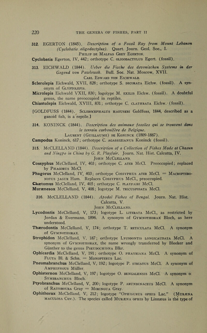 312. EGERTON (1845). Description of a Fossil Ray from Mount Lebanon (Cyclobatis oligodactylus). Quart. Journ. Geol. Soc., I. Philip de Malpas Grey Egerton. Cyclobatis Egerton, IV, 442; orthotype C. oligodactylus Egert. (fossil). 313. EICHWALD (1844). Ueber die Fische des devonischen Systems in der Gegend von Pawlowsk. Bull. Soc. Nat. Moscow, XVII. Carl Edward von Eichwald. Sclerolepis Eichwald, XVII, 828; orthotype S. decorata Eichw. (fossil). A syn¬ onym of Glyptolepis. Microlepis Eichwald VXII, 830; logotype M. exilis Eichw. (fossil). A doubtful genus, the name preoccupied in reptiles. Chiastolepis Eichwald, XVIII, 831; orthotype C. clathrata Eichw. (fossil). [GOLDFUSS (1844). Sclerocephalus haeuseri Goldfuss, 1844, described as a ganoid fish, is a reptile.] 314. KONINCK (1844). Description des animaux fossiles qui se trouvent dans le terrain carbonifere de Belgique. Laurent (Guillaume) de Koninck (1809-1887). Campodus Koninck, 617; orthotype C. agassizianus Koninck (fossil). 315. McCLELLAND (1844). Description of a Collection of Fishes Made at Chasun and Ningpo in China by G. R. Playfair. Journ. Nat. Hist. Calcutta, IV. John McClelland. Cossyphus McClelland, IV, 403; orthotype C. ater McCl. Preoccupied; replaced by Phagorus McCl. Phagorus McClelland, IV, 403; orthotype Cossyphus ater McCl. = Macroptero- notus jagur Ham. Replaces Cossyphus McCl., preoccupied. Chaetomus McClelland, IV, 405; orthotype C. playfairi McCl. Muraenesox McClelland, V, 408; logotype M. tricuspidata McCl. 316. McCLELLAND (1844). Apodal Fishes of Bengal. Journ. Nat. Hist. Calcutta, V. John McClelland. Lycodontis McClelland, V, 173; logotype L. literata McCl., as restricted by Jordan .& Evermann, 1896. A synonym of Gymnothorax Bloch, as here understood. Thaerodontis McClelland, V, 174; orthotype T. reticulata McCl. A synonym of Gymnothorax. Strophidon McClelland, V, 187; orthotype Lycodontis longicaudata McCl. A synonym of Gymnotpiorax, the name wrongly transferred by Bleeker and Gunther to the genus Pseudochidna Blkr. Ophicardia McClelland, V, 191; orthotype O. phayriana McCl. A synonym of Fluta Bl. & Schn. = Monopterus Lac. Pneumabranchus McClelland, V, 192; logotype P. striatus McCl. A synonym of Amphipnous Muller. Ophisternon McClelland, V, 197; logotype O. bengalensis McCl. A synonym o: Symbranchus Bloch. Ptyobranchus McClelland, V, 200; logotype P. arundinaceus McCl. A synonym of Raitoboura Gray = Moringua Gray. Ophithorax McClelland, V, 212; logotype “Ophisurus ophis Lac.” (Mur^na maculosa Cuv.). The species called Mur^ena ophis by Linnaeus is the type of