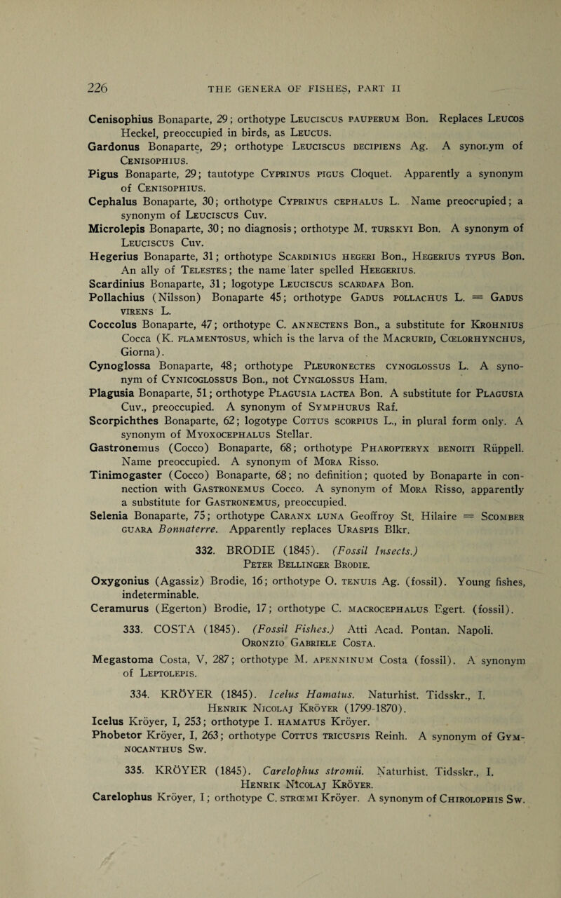 Cenisophius Bonaparte, 29; orthotype Leuciscus pauperum Bon. Replaces Leucos Heckel, preoccupied in birds, as Leucus. Gardonus Bonaparte, 29; orthotype Leuciscus decipiens Ag. A synonym of Cenisophius. Pigus Bonaparte, 29; tautotype Cyprinus pigus Cloquet. Apparently a synonym of Cenisophius. Cephalus Bonaparte, 30; orthotype Cyprinus cephalus L. Name preoccupied; a synonym of Leuciscus Cuv. Microlepis Bonaparte, 30; no diagnosis; orthotype M. turskyi Bon. A synonym of Leuciscus Cuv. Hegerius Bonaparte, 31; orthotype Scardinius hegeri Bon., Hegerius typus Bon. An ally of Telestes; the name later spelled Heegerius. Scardinius Bonaparte, 31; logotype Leuciscus scardafa Bon. Pollachius (Nilsson) Bonaparte 45; orthotype Gadus pollachus L. = Gadus virens L. Coccolus Bonaparte, 47; orthotype C. annectens Bon., a substitute for Krohnius Cocca (K. flamentosus, which is the larva of the Macrurid, Ccelorhynchus, Giorna). Cynoglossa Bonaparte, 48; orthotype Pleuronectes cynoglossus L. A syno¬ nym of Cynicoglossus Bon., not Cynglossus Ham. Plagusia Bonaparte, 51; orthotype Plagusia lactea Bon. A substitute for Plagusia Cuv., preoccupied. A synonym of Symphurus Raf. Scorpichthes Bonaparte, 62; logotype Coitus scorpius L., in plural form only. A synonym of Myoxocephalus Stellar. Gastronemus (Cocco) Bonaparte, 68; orthotype Pharopteryx benoiti Riippell. Name preoccupied. A synonym of Mora Risso. Tinimogaster (Cocco) Bonaparte, 68; no definition; quoted by Bonaparte in con¬ nection with Gastronemus Cocco. A synonym of Mora Risso, apparently a substitute for Gastronemus, preoccupied. Selenia Bonaparte, 75; orthotype Caranx luna Geoffroy St. Hilaire == Scomber guara Bonnaterre. Apparently replaces Uraspis Blkr. 332. BRODIE (1845). (Fossil Insects.) Peter Bellinger Brodie. Oxygonius (Agassiz) Brodie, 16; orthotype O. tenuis Ag. (fossil). Young fishes, indeterminable. Ceramurus (Egerton) Brodie, 17; orthotype C. macrocephalus Egert. (fossil). 333. COSTA (1845). (Fossil Fishes.) Atti Acad. Pontan. Napoli. Oronzio Gabriele Costa. Megastoma Costa, V, 287; orthotype M. apenninum Costa (fossil). A synonym of Leptolepis. 334. KROYER (1845). Icelus Hamatus. Naturhist. Tidsskr., I. Henrik Nicolaj Kroyer (1799-1870). Icelus Kroyer, I, 253; orthotype I. hamatus Kroyer. Phobetor Kroyer, I, 263; orthotype Cottus tricuspis Reinh. A synonym of Gym- NOCANTHUS Sw. 335. KROYER (1845). Carelophus stromii. Naturhist. Tidsskr., I. Henrik NIcolaj Kroyer. Carelophus Kroyer, I; orthotype C. strcemi Kroyer. A synonym of Chirolophis Sw.