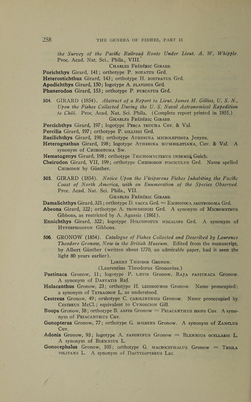 the Survey of the Pacific Railroad Route Under Lieut. A. W. Whipple. Proc. Acad. Nat. Sci., Phila., VIII. Charles Frederic Girard. Porichthys Girard, 141; orthotype P. notatus Grd. Heterostichthus Girard, 143; orthotype H. rostratus Grd. Apodichthys Girard, 150; logotype A. flavidus Grd. Phanerodon Girard, 153; orthotype P. furcatus Grd. 504. GIRARD (1854). Abstract of a Report to Lieut. James M. Gilliss, U. S. N., Upon the Fishes Collected During the U. S. Naval Astronomical Expedition to Chili. Proc. Acad. Nat. Sci. Phila. (Complete report printed in 1855.) Gharles Frederic Girard. Percichthys Girard, 197; logotype Perca trucha Cuv. & Val. Percilia Girard, 197; orthotype P. gillissi Grd. Basilichthys Girard, 198; orthotype Atherina microlepidota Jenyns. Heterognathus Girard, 198; logotype Atherina humboldtiana, Cuv. & Val. A synonym of Cfiirostoma Sw. Nematogenys Girard, 198; orthotype Trichomycterus inermis, Guich. Cheirodon Girard, VII, 199; orthotype Cheirodon pisciculus Grd. Name spelled Chirodon by Gunther. 505. GIRARD (1854). Notice Upon the Viviparous Fishes Inhabiting the Pacific Coast of North America, with an Enumeration of the Species Observed. Proc. Acad. Nat. Sci. Phila., VII. Gharles Frederic Girard. Damalichthys Girard, 321; orthotype D. vacca Grd. = Embiotoca argyrosoma Grd. Abeona Girard, 322; orthotype A. trowbridgei Grd. A synonym of Micrometrus Gibbons, as restricted by A. Agassiz (1861). Ennichthys Girard, 322; logotype Holconotus megalops Grd. A synonym of Hyperprosopon Gibbons. 506. GRONOW (1854). Catalogue of Fishes Collected and Described by Laurence Theodore Gronow, Now in the British Museum. Edited from the manuscript, by Albert Gunther (written about 1770, an admirable paper, had it seen the light 80 years earlier). Lorenz Theodor Gronow. (Laurentius Theodorus Gronovius.) Pastinaca Gronow, 11; logotype P. l.evis Gronow, Raja pastinaca Gronow. A synonym of Dasyatis Raf. Holacanthus Gronow, 23; orthotype H. leionothos Gronow. Name preocupied; a synonym of Tetraodon L. as understood. Cestreus Gronow, 49; orfchotype C. carolinensis Gronow. Name preoccupied by Cestreus McCl.; equivalent to Cynoscion Gill. Boops Gronow, 58; orthotype B. asper Gronow = Priacanthus boops Cuv. A syno¬ nym of Priacanthus Cuv. Gonopterus Gronow, 77; orthotype G. mcerens Gronow. A synonym of Zanclus Cuv. Adonis Gronow, 93; logotype A. pavoninus Gronow = Blennius ocellaris L. A synonym of Blennius L. Gonocephalus Gronow, 105; orthotype G. macrocephalus Gronow = Trigla volitans L. A synonym of Dactylopterus Lac.
