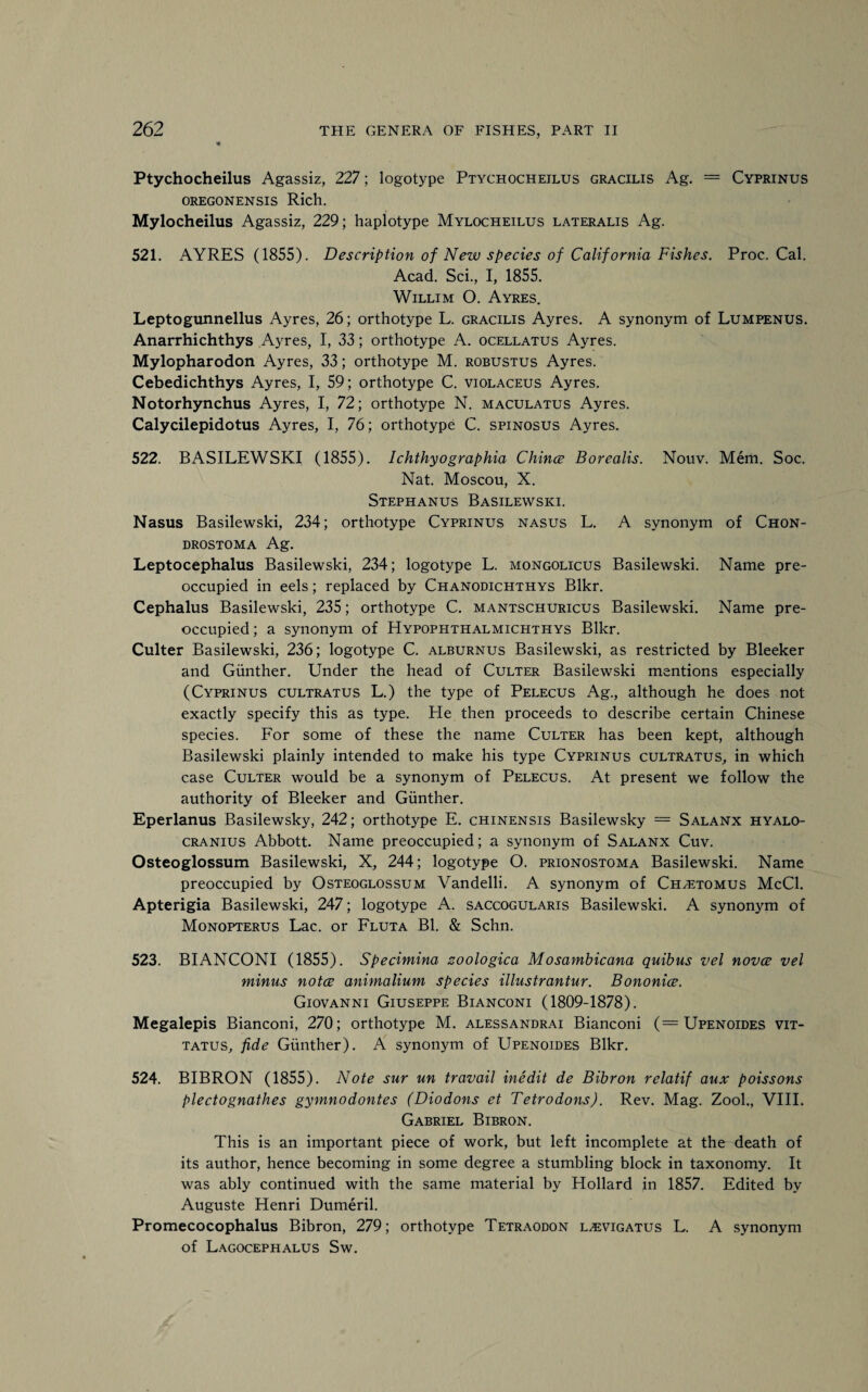 Ptychocheilus Agassiz, 227; logotype Ptychocheilus gracilis Ag. = Cyprinus oregonensis Rich. Mylocheilus Agassiz, 229; haplotype Mylocheilus lateralis Ag. 521. AYRES (1855). Description of New species of California Fishes. Proc. Cal. Acad. Sci., I, 1855. Willim O. Ayres. Leptogunnellus Ayres, 26; orthotype L. gracilis Ayres. A synonym of Lumpenus. Anarrhichthys Ayres, I, 33; orthotype A. ocellatus Ayres. Mylopharodon Ayres, 33; orthotype M. robustus Ayres. Cebedichthys Ayres, I, 59; orthotype C. violaceus Ayres. Notorhynchus Ayres, I, 72; orthotype N. maculatus Ayres. Calycilepidotus Ayres, I, 76; orthotype C. spinosus Ayres. 522. BASILEWSKI (1855). Ichthyographia Chinee Borealis. Nouv. Mem. Soc. Nat. Moscou, X. Stephanus Basilewski. Nasus Basilewski, 234; orthotype Cyprinus nasus L. A synonym of Chon- drostoma Ag. Leptocephalus Basilewski, 234; logotype L. mongolicus Basilewski. Name pre¬ occupied in eels; replaced by Chanodichthys Blkr. Cephalus Basilewski, 235; orthotype C. mantschuricus Basilewski. Name pre¬ occupied ; a synonym of Hypophthalmichthys Blkr. Culter Basilewski, 236; logotype C. alburnus Basilewski, as restricted by Bleeker and Gunther. Under the head of Culter Basilewski mentions especially (Cyprinus cultratus L.) the type of Pelecus Ag., although he does not exactly specify this as type. He then proceeds to describe certain Chinese species. For some of these the name Culter has been kept, although Basilewski plainly intended to make his type Cyprinus cultratus, in which case Culter would be a synonym of Pelecus. At present we follow the authority of Bleeker and Gunther. Eperlanus Basilewsky, 242; orthotype E. chinensis Basilewsky = Salanx hyalo- cranius Abbott. Name preoccupied; a synonym of Salanx Cuv. Osteoglossum Basilewski, X, 244; logotype O. prionostoma Basilewski. Name preoccupied by Osteoglossum Vandelli. A synonym of Ch^etomus McCl. Apterigia Basilewski, 247; logotype A. saccogularis Basilewski. A synonym of Monopterus Lac. or Fluta Bl. & Schn. 523. BIANCONI (1855). Specimina zoologica Mosambicana quibus vel novee vel minus notce animalium species illustrantur. Bononice. Giovanni Giuseppe Bianconi (1809-1878). Megalepis Bianconi, 270; orthotype M. alessandrai Bianconi (==Upenoides vit- tatus, fide Gunther). A synonym of Upenoides Blkr. 524. BIBRON (1855). Note sur un travail inedit de Bibron relatif aux poissons plectognathes gymnodontes (Diodons et Tetrodons). Rev. Mag. Zook, VIII. Gabriel Bibron. This is an important piece of work, but left incomplete at the death of its author, hence becoming in some degree a stumbling block in taxonomy. It was ably continued with the same material by Hollard in 1857. Edited by Auguste Henri Dumeril. Promecocophalus Bibron, 279; orthotype Tetraodon l^vigatus L. A synonym of Lagocephalus Sw.