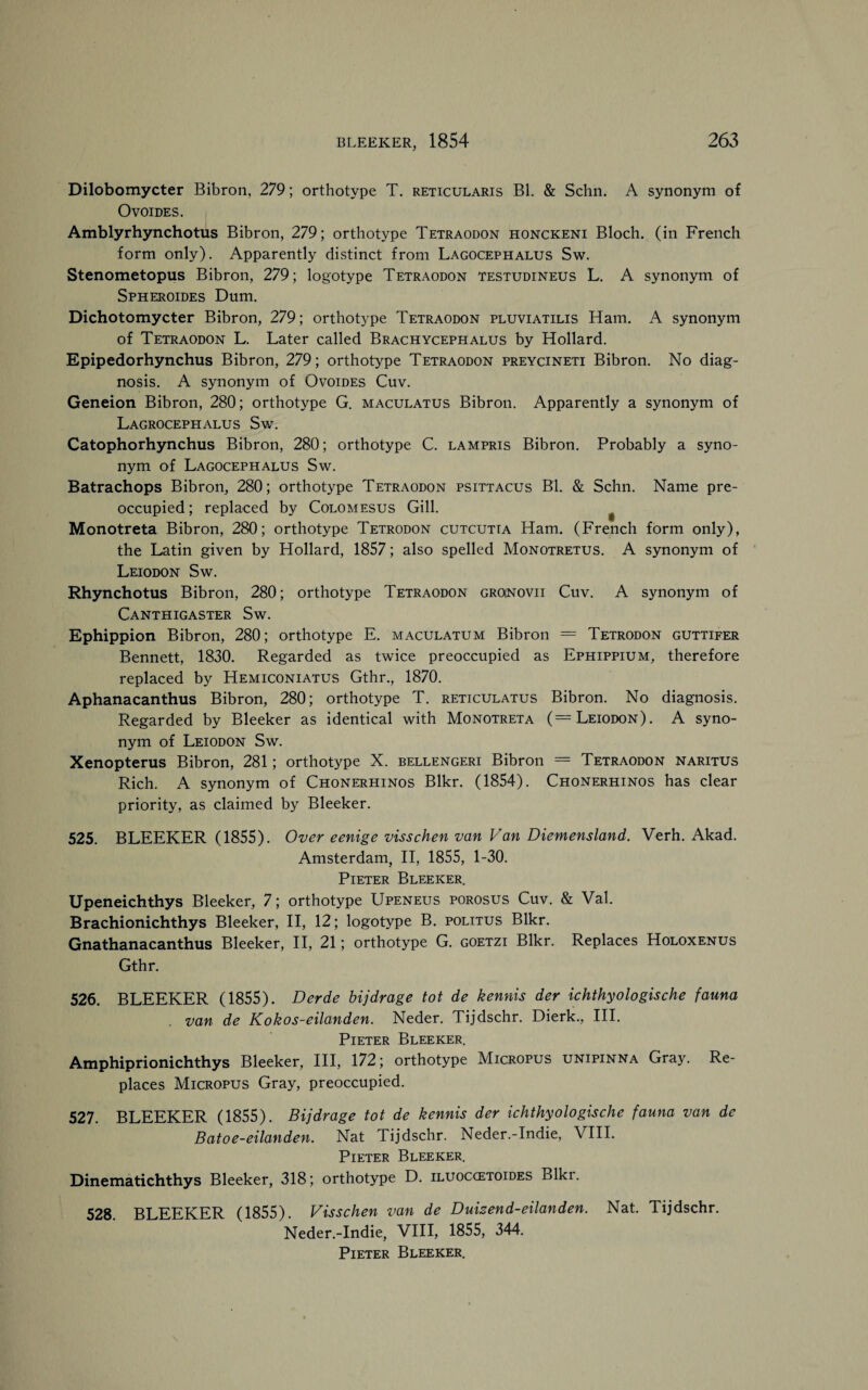 Dilobomycter Bibron, 279; orthotype T. reticularis Bl. & Schn. A synonym of OvOIDES. Amblyrhynchotus Bibron, 279; orthotype Tetraodon honckeni Bloch, (in French form only). Apparently distinct from Lagocephalus Sw. Stenometopus Bibron, 279; logotype Tetraodon testudineus L. A synonym of Spheroides Dum. Dichotomycter Bibron, 279; orthotype Tetraodon pluviatilis Ham. A synonym of Tetraodon L. Later called Brachycephalus by Hollard. Epipedorhynchus Bibron, 279; orthotype Tetraodon preycineti Bibron. No diag¬ nosis. A synonym of Ovoides Cuv. Geneion Bibron, 280; orthotype G. maculatus Bibron. Apparently a synonym of Lagrocephalus Sw. Catophorhynchus Bibron, 280; orthotype C. lampris Bibron. Probably a syno¬ nym of Lagocephalus Sw. Batrachops Bibron, 280; orthotype Tetraodon psittacus Bl. & Schn. Name pre¬ occupied ; replaced by Colomesus Gill. # Monotreta Bibron, 280; orthotype Tetrodon cutcutta Ham. (French form only), the Latin given by Hollard, 1857; also spelled Monotretus. A synonym of Leiodon Sw. Rhynchotus Bibron, 280; orthotype Tetraodon groinovii Cuv. A synonym of Canthigaster Sw. Ephippion Bibron, 280; orthotype E. maculatum Bibron = Tetrodon guttifer Bennett, 1830. Regarded as twice preoccupied as Ephippium, therefore replaced by Hemiconiatus Gthr., 1870. Aphanacanthus Bibron, 280; orthotype T. reticulatus Bibron. No diagnosis. Regarded by Bleeker as identical with Monotreta ( = Leiodon). A syno¬ nym of Leiodon Sw. Xenopterus Bibron, 281; orthotype X. bellengeri Bibron = Tetraodon naritus Rich. A synonym of Chonerhinos Blkr. (1854). Chonerhinos has clear priority, as claimed by Bleeker. 525. BLEEKER (1855). Over eenige visschen van Van Diemensland. Verh. Akad. Amsterdam, II, 1855, 1-30. Pieter Bleeker. Upeneichthys Bleeker, 7; orthotype Upeneus porosus Cuv. & Val. Brachionichthys Bleeker, II, 12; logotype B. politus Blkr. Gnathanacanthus Bleeker, II, 21; orthotype G. goetzi Blkr. Replaces Holoxenus Gthr. 526. BLEEKER (1855). Derde bijdrage tot de kennis der ichthyologische fauna van de Kokos-eilanden. Neder. Tijdschr. Dierk., III. Pieter Bleeker. Amphiprionichthys Bleeker, III, 172; orthotype Micropus unipinna Gray. Re¬ places Micropus Gray, preoccupied. 527. BLEEKER (1855). Bijdrage tot de kennis der ichthyologische fauna van de Batoe-eilanden. Nat Tijdschr. Neder.-Indie, VIII. Pieter Bleeker. Dinematichthys Bleeker, 318; orthotype D. iluoccetoides Blki. 528. BLEEKER (1855). Visschen van de Duisend-eilanden. Nat. Tijdschr. Neder.-Indie, VIII, 1855, 344. Pieter Bleeker.