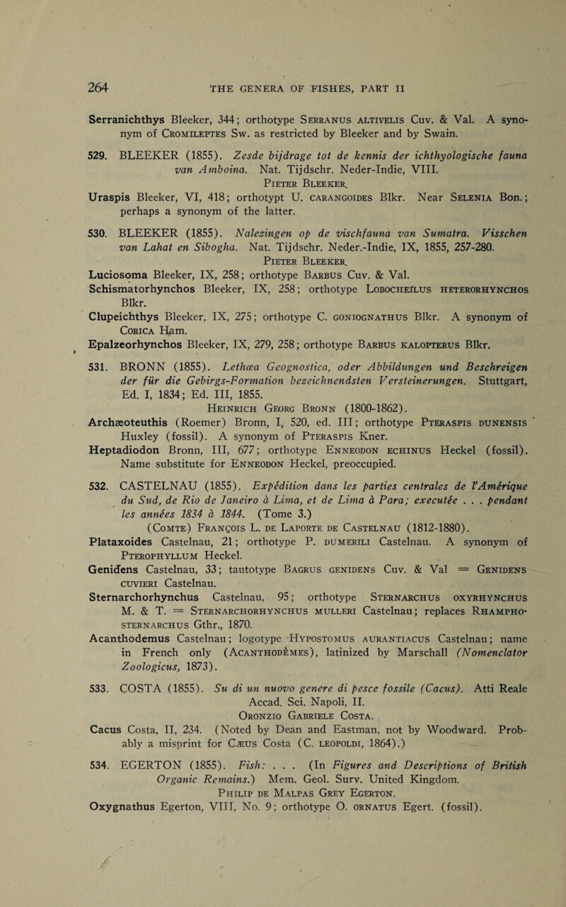 Serranichthys Bleeker, 344; orthotype Serranus altivelis Cuv. & Val. A syno¬ nym of Cromileptes Sw. as restricted by Bleeker and by Swain. 529. BLEEKER (1855). Zesde bijdrage tot de kennis der ichthyologische fauna van Amboina. Nat. Tijdschr. Neder-Indie, VIII. Pieter Bleeker. Uraspis Bleeker, VI, 418; orthotypt U. carangoides Blkr. Near Selenia Bon.; perhaps a synonym of the latter. 530. BLEEKER (1855). Nalezingen op de vischfauna van Sumatra. Visschen van Lahat en Sibogha. Nat. Tijdschr. Neder.-Indie, IX, 1855, 257-280. Pieter Bleeker. Luciosoma Bleeker, IX, 258; orthotype Barbus Cuv. & Val. Schismatorhynchos Bleeker, IX, 258; orthotype LobocheIlus heterorhynchos Blkr. Clupeichthys Bleeker, IX, 275; orthotype C. goniognathus Blkr. A synonym of Corica Ham. Epalzeorhynchos Bleeker, IX, 279, 258; orthotype Barbus kalopterus Blkr. 531. BRONN (1855). Lethcea Geognostica, oder Abbildungen und Beschreigen der fur die Gebirgs-Formation bezeichnendsten Versteinerungen. Stuttgart, Ed. I, 1834; Ed. Ill, 1855. Heinrich Georg Bronn (1800-1862). Archaeoteuthis (Roemer) Bronn, I, 520, ed. Ill; orthotype Pteraspis dunensis Huxley (fossil). A synonym of Pteraspis Kner. Heptadiodon Bronn, III, 677; orthotype Enneodon echinus Heckel (fossil). Name substitute for Enneodon Heckel, preoccupied. 532. CASTELNAU (1855). Expedition dans les parties centrales de VAmerique du Sud, de Rio de Janeiro a Lima, et de Lima a Para; executee . . . pendant les annees 1834 a, 1844. (Tome 3.) (Comte) Francois L. de Laporte de Castelnau (1812-1880). Plataxoides Castelnau, 21; orthotype P. dumerili Castelnau. A synonym of Pterophyllum Heckel. Genidens Castelnau, 33; tautotype Bagrus genidens Cuv. & Val = Genidens cuvieri Castelnau. Sternarchorhynchus Castelnau, 95; orthotype Sternarchus oxyrhynchus M. & T. = Sternarchorhynchus mulleri Castelnau; replaces Rhampho- sternarchus Gthr., 1870. Acanthodemus Castelnau; logotype Hypostomus aurantiacus Castelnau; name in French only (Acanthodemes), latinized by Marschall (Nomenclator Zoologicus, 1873). 533. COSTA (1855). Su di un nuovo genere di pesce fossile (Cacus). Atti Reale Accad. Sci. Napoli, II. Oronzio Gabriele Costa. Cacus Costa, II, 234. (Noted by Dean and Eastman, not by Woodward. Prob¬ ably a misprint for C^:us Costa (C. leopoldi, 1864).) 534. EGERTON (1855). Fish: . . . (In Figures and Descriptions of British Organic Remains.) Mem. Geol. Surv. United Kingdom. Philip de Malpas Grey Egerton. Oxygnathus Egerton, VIII, No. 9; orthotype O. ornatus Egert. (fossil).