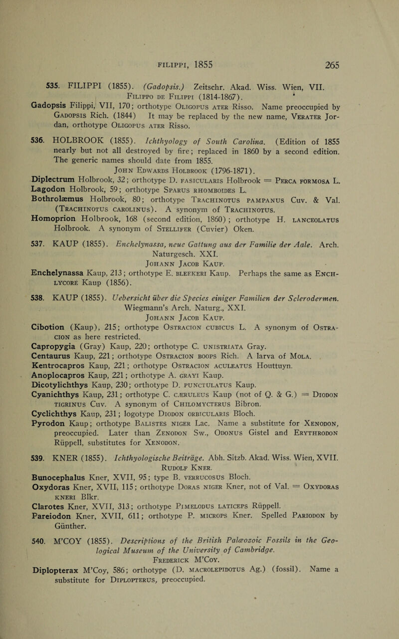 535. FILIPPI (1855). (Gadopsis.) Zeitschr. Akad. Wiss. Wien, VII. Filippo de Filippi (1814-1867). Gadopsis Filippi, VII, 170; orthotype Oligopus ater Risso. Name preoccupied by Gadopsis Rich. (1844) It may be replaced by the new name, Verater Jor¬ dan, orthotype Oligopus ater Risso. 536. HOLBROOK (1855). Ichthyology of South Carolina. (Edition of 1855 nearly but not all destroyed by fire; replaced in 1860 by a second edition. The generic names should date from 1855. John Edwards Holbrook (1796-1871). Diplectrum Holbrook, 32; orthotype D. fasicularis Holbrook = Perca Formosa L. Lagodon Holbrook, 59; orthotype Sparus rhomboides L. Bothrolaemus Holbrook, 80; orthotype Trachinotus pampanus Cuv. & Val. (Trachinotus carolinus). A synonym of Trachinotus. Homoprion Holbrook, 168 (second edition, 1860) ; orthotype H. lanceolatus Holbrook. A synonym of Stellifer (Cuvier) Oken. 537. KAUP (1855). Enchelynassa, neue Gattung aus der Familie der Aale. Arch. Naturgesch. XXI. Johann Jacob Kaup. Enchelynassa Kaup, 213; orthotype E. bleekeri Kaup. Perhaps the same as Ench- lycore Kaup (1856). 538. KAUP (1855). Uebersicht iiber die Species einiger Familien der Sclerodermen. Wiegmann’s Arch. Naturg., XXI. Johann Jacob Kaup. Cibotion (Kaup), 215; orthotype Ostracion cubicus L. A synonym of Ostra- cion as here restricted. Capropygia (Gray) Kaup, 220; orthotype C. unistriata Gray. Centaurus Kaup, 221; orthotype Ostracion boops Rich. A larva of Mola. Kentrocapros Kaup, 221; orthotype Ostracion aculeatus Houttuyn. Anoplocapros Kaup, 221; orthotype A. grayi Kaup. Dicotylichthys Kaup, 230; orthotype D. punctulatus Kaup. Cyanichthys Kaup, 231; orthotype C. cjeruleus Kaup (not of Q. & G.) = Diodon tigrinus Cuv. A synonym of Chilomycterus Bibron. Cyclichthys Kaup, 231; logotype Diodon orbicularis Bloch. Pyrodon Kaup; orthotype Balistes Niger Lac. Name a substitute for Xenodon, preoccupied. Later than Zenodon Sw., Odonus Gistel and Erythrodon Riippell, substitutes for Xenodon. 539. KNER (1855). Ichthyologische Beitrdge. Abh. Sitzb. Akad. Wiss. Wien, XVII. Rudolf Kner. Bunocephalus Kner, XVII, 95; type B. verrucosus Bloch. Oxydoras Kner, XVII, 115; orthotype Doras Niger Kner, not of Val. = Oxydoras kneri Blkr. Clarotes Kner, XVII, 313; orthotype Pimelodus laticeps Riippell. Pareiodon Kner, XVII, 611; orthotype P. microps Kner. Spelled Pariodon by Gunther. 540. M’COY (1855). Descriptions of the British Palceosoic Fossils in the Geo¬ logical Museum of the University of Cambridge. Frederick M’Coy. Diplopterax M’Coy, 586; orthotype (D. macrolepidotus Ag.) (fossil). Name a substitute for Diplopterus, preoccupied.