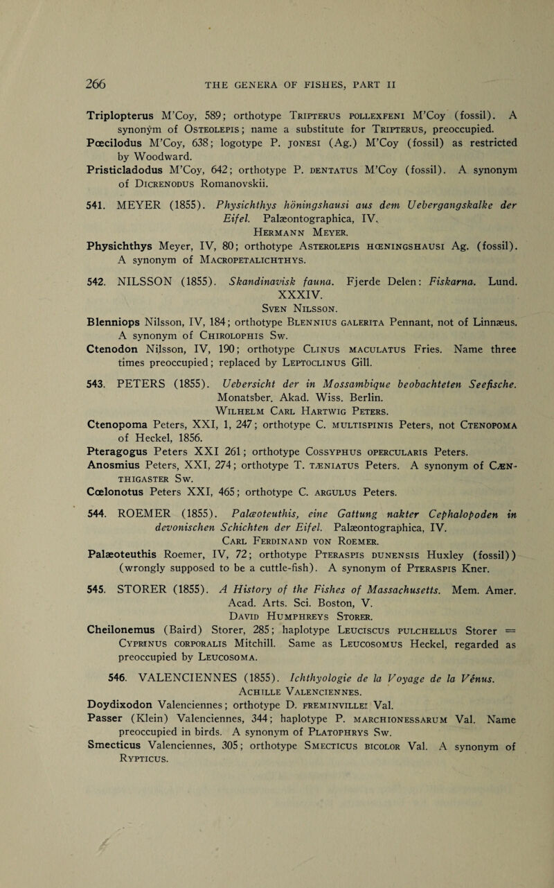 Triplopterus M’Coy, 589; orthotype Tripterus pollexfeni M’Coy (fossil). A synonym of Osteolepis; name a substitute for Tripterus, preoccupied. Pcecilodus M’Coy, 638; logotype P. jonesi (Ag.) M’Coy (fossil) as restricted by Woodward. Pristicladodus M’Coy, 642; orthotype P. dentatus M’Coy (fossil). A synonym of Dicrenodus Romanovskii. 541. MEYER (1855). Physichthys honingshausi aus dem Uebergangskalke der Eifel. Palaeontographica, IV, Hermann Meyer. Physichthys Meyer, IV, 80; orthotype Asterolepis hceningshausi Ag. (fossil). A synonym of Macropetalichthys. 542. NILSSON (1855). Skandinavisk fauna. Fjerde Delen: Fiskarna. Lund. XXXIV. Sven Nilsson. Blenniops Nilsson, IV, 184; orthotype Blennius galerita Pennant, not of Linnaeus. A synonym of Chirolophis Sw. Ctenodon Nilsson, IV, 190; orthotype Clinus maculatus Fries. Name three times preoccupied; replaced by Leptoclinus Gill. 543. PETERS (1855). Uebersicht der in Mossambique beobachteten Seefische. Monatsber. Akad. Wiss. Berlin. Wilhelm Carl Hartwig Peters. Ctenopoma Peters, XXI, 1, 247; orthotype C. multispinis Peters, not Ctenopoma of Heckel, 1856. Pteragogus Peters XXI 261; orthotype Cossyphus opercularis Peters. Anosmius Peters, XXI, 274; orthotype T. t^eniatus Peters. A synonym of C®N- THIGASTER Sw. Ccelonotus Peters XXI, 465; orthotype C. argulus Peters. 544. ROEMER (1855). Palceoteuthis, eine Gattung nakter Cephalopoden in devonischen Schichten der Eifel. Palaeontographica, IV. Carl Ferdinand von Roemer. Palaeoteuthis Roemer, IV, 72; orthotype Pteraspis dunensis Huxley (fossil)) (wrongly supposed to be a cuttle-fish). A synonym of Pteraspis Kner. 545. STORER (1855). A History of the Fishes of Massachusetts. Mem. Amer. Acad. Arts. Sci. Boston, V. David Humphreys Storer. Cheilonemus (Baird) Storer, 285; haplotype Leuciscus pulchellus Storer = Cyprinus corporalis Mitchill. Same as Leucosomus Heckel, regarded as preoccupied by Leucosoma. 546. VALENCIENNES (1855). Ichthyologie de la Voyage de la Venus. Achille Valenciennes. Doydixodon Valenciennes; orthotype D. freminvillei Val. Passer (Klein) Valenciennes, 344; haplotype P. marchionessarum Val. Name preoccupied in birds. A synonym of Platophrys Sw. Smecticus Valenciennes, 305; orthotype Smecticus bicolor Val. A synonym of Rypticus.