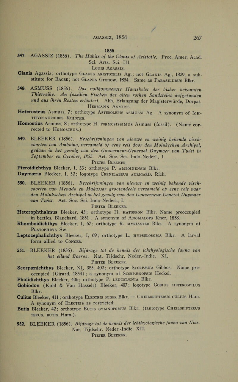 1856 547. AGASSIZ (1856). The Habits of the Glanis of Aristotle. Proc. Amer. Acad. Sci. Arts. Sci. III. Louis Agassiz. Glanis Agassiz; orthotype Glanis aristotelis Ag.; not Glanis Ag., 1829, a sub¬ stitute for Bagre ; not Glanis Gronow, 1854. Same as Parasilurus Blkr. 548. ASMUSS (1856). Das vollkommenste Hautskelet der bisher bekannten Thierreihe. An fossilien Fischen des alten rothen Sandsteins aufgefunden und aus ihren Resten erldutert. Abh. Erlangung der Magisterwiirde, Dorpat. Hermann Asmuss. Heterosteus Asmuss, 7; orthotype Asterolepis asmussi Ag. A synonym of Ich- thyosauroides Kutorga. Homostius Asmuss, 8; orthotype H. formosissimus Asmuss (fossil). (Name cor¬ rected to Homosteus.) 549. BLEEKER (1856). Beschrijvningcn van nieuwe en weinig bekende visch- soorten van Amboina, versameld op eene reis door den Molukschen A rchip el, gedaan in het gevolg van den Gouverneur-Generaal Duymaer van Tzvist in September en October, 1855. Act. Soc. Sci. Indo-Nederl., I. Pieter Bleeker. Pteroidichthys Bleeker, I, 33; orthotype P. amboinensis Blkr. Duymaeria Bleeker, I, 52; logotype Crenilabrus aurigaria Rich. 550. BLEEKER (1856). Beschrijvningcn van nieuwe en weinig bekende visch- soorten van Menado en Makassar grootendeels versameld op eene reis naar den Molukschen Archipel in het gevolg van den Gouverneur-General Duymaer van Twist. Act. Soc. Sci. Indo-Nederl., I. Pieter Bleeker. Heterophthalmus Bleeker, 43; orthotype H. katopron Blkr. Name preoccupied in beetles, Blanchard, 1851 . A synonym of Anomalops Kner, 1858. Rhomboidichthys Bleeker, I, 67; orthotype R. myriaster Blkr. A synonym of Platophrys Sw. Leptocephalichthys Bleeker, I, 69; orthotype L. hypselosoma Blkr. A larval form allied to Conger. 551. BLEEKER (1856). Bijdrage tot de kennis der ichthyologische fauna van het eiland Boeroe. Nat. Tijdschr. Neder.-Indie. XI. Pieter Bleeker. Scorpaenichthys Bleeker, XI, 385, 402; orthotype Scorp^ena Gibbos. Name pre¬ occupied (Girard, 1854) ; a synonym of Scorpasnopsis Pleckel. Pholidichthys Bleeker, 406; orthotype P. leucot^enia Blkr. Gobiodon (Kuhl & Van Hasselt) Bleeker, 407; logotype Gobius heterospilus Blkr. Culius Bleeker, 411; orthotype Eleotris nicer Blkr. = Cheilodipterus culius Ham. A synonym of Eleotris as restricted. Butis Bleeker, 42; orthotype Butis gymnopomus Blkr. (tautotype Cheilodipterus terus. butis Ham.). 552. BLEEKER (1856). Bijdrage tot de kennis der ichthyologische fauna van Nias. Nat. Tijdschr. Neder.-Indie, XII. Pieter Bleeker.