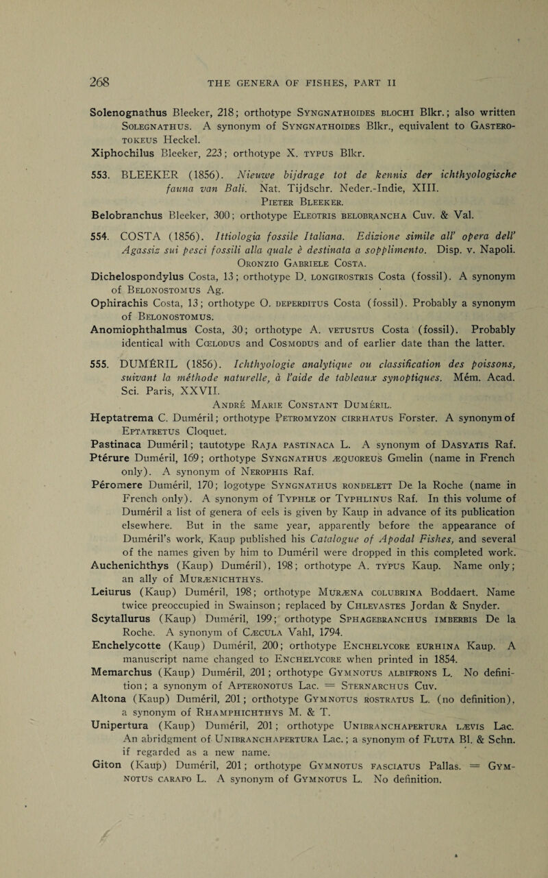 Solenognathus Bleeker, 218; orthotype Syngnathoides blochi Blkr.; also written Solegnathus. A synonym of Syngnathoides Blkr., equivalent to Gastero- tokeus Heckel. Xiphochilus Bleeker, 223; orthotype X. typus Blkr. 553. BLEEKER (1856). Nieuwe bijdrage tot de kennis der ichthyologische fauna van Bali. Nat. Tijdschr. Neder.-Indie, XIII. Pieter Bleeker. Belobranchus Bleeker, 300; orthotype Eleotris belobrancha Cuv. & Val. 554. COSTA (1856). Ittiologia fossile Italiana. Edizione simile all’ opera dell’ Agassiz sui pesci fossili alia quale e destinata a sopplimento. Disp. v. Napoli. Oronzio Gabriele Costa. Dichelospondylus Costa, 13; orthotype D. longirostris Costa (fossil). A synonym of Belonostomus Ag. Ophirachis Costa, 13; orthotype O. deperditus Costa (fossil). Probably a synonym of Belonostomus. Anomiophthalmus Costa, 30; orthotype A. vetustus Costa (fossil). Probably identical with Ccelodus and Cos modus and of earlier date than the latter. 555. DUMERIL (1856). Ichthyologie analytique on classidcation des poissons, suivant la methode naturelle, a I’aide de tableaux synoptiques. Mem. Acad. Sci. Paris, XXVII. Andre Marie Constant Dumeril. Heptatrema C. Dumeril; orthotype Petromyzon cirrhatus Forster. A synonym of Eptatretus Cloquet. Pastinaca Dumeril; tautotype Raja pastinaca L. A synonym of Dasyatis Raf. Pterure Dumeril, 169; orthotype Syngnathus ^quoreus Gmelin (name in French only). A synonym of Nerophis Raf. Peromere Dumeril, 170; logotype Syngnathus rondelett De la Roche (name in French only). A synonym of Typhle or Typhlinus Raf. In this volume of Dumeril a list of genera of eels is given by Kaup in advance of its publication elsewhere. But in the same year, apparently before the appearance of Dumeril’s work, Kaup published his Catalogue of Apodal Fishes, and several of the names given by him to Dumeril were dropped in this completed work. Auchenichthys (Kaup) Dumeril), 198; orthotype A. typus Kaup. Name only; an ally of Murzenichthys. Leiurus (Kaup) Dumeril, 198; orthotype Mur^ena colubrina Boddaert. Name twice preoccupied in Swainson; replaced by Chlevastes Jordan & Snyder. Scytallurus (Kaup) Dumeril, 199; orthotype Sphagebranchus imberbis De la Roche. A synonym of Czecula Vahl, 1794. Enchelycotte (Kaup) Dumeril, 200; orthotype Enchelycore eurhina Kaup. A manuscript name changed to Enchelycore when printed in 1854. Memarchus (Kaup) Dumeril, 201; orthotype Gymnotus albifrons L. No defini¬ tion ; a synonym of Apteronotus Lac. = Sternarchus Cuv. Altona (Kaup) Dumeril, 201; orthotype Gymnotus rostratus L. (no definition), a synonym of Rhamphichthys M. & T. Unipertura (Kaup) Dumeril, 201; orthotype Unibranchapertura l^vis Lac. An abridgment of Unibranchapertura Lac.; a synonym of Fluta Bl. & Schn. if regarded as a new name. Giton (Kaup) Dumeril, 201; orthotype Gymnotus fasciatus Pallas. = Gym¬ notus carapo L. A synonym of Gymnotus L. No definition.
