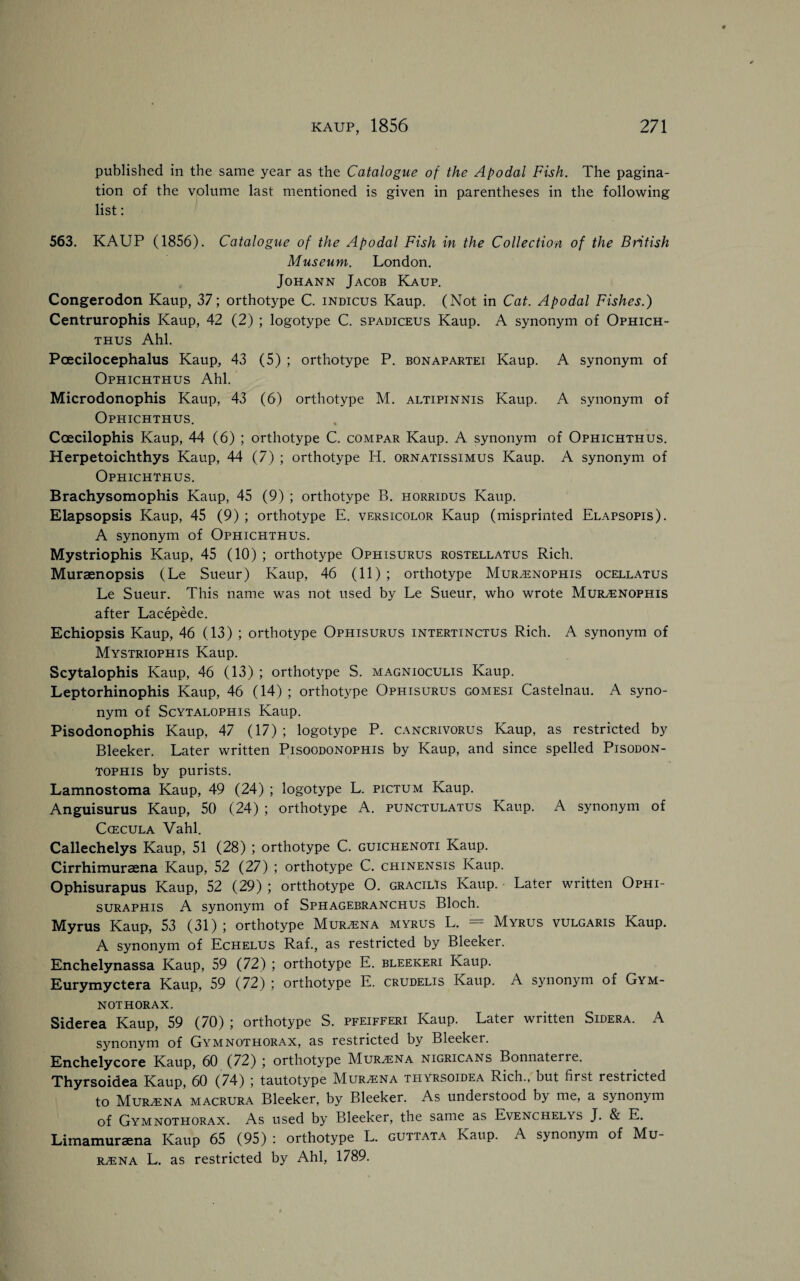 published in the same year as the Catalogue of the Apodal Fish. The pagina¬ tion of the volume last mentioned is given in parentheses in the following list: 563. KAUP (1856). Catalogue of the Apodal Fish in the Collection of the British Museum. London. Johann Jacob Kaup. Congerodon Kaup, 37; orthotype C. indicus Kaup. (Not in Cat. Apodal Fishes.) Centrurophis Kaup, 42 (2) ; logotype C. spadiceus Kaup. A synonym of Ophich- thus Ahl. Pcecilocephalus Kaup, 43 (5) ; orthotype P. bonapartei Kaup. A synonym of Ophichthus Ahl. Microdonophis Kaup, 43 (6) orthotype M. altipinnis Kaup. A synonym of Ophichthus. Coecilophis Kaup, 44 (6) ; orthotype C. compar Kaup. A synonym of Ophichthus. Herpetoichthys Kaup, 44 (7) ; orthotype H. ornatissimus Kaup. A synonym of Ophichthus. Brachysomophis Kaup, 45 (9) ; orthotype B. horridus Kaup. Elapsopsis Kaup, 45 (9) ; orthotype E. versicolor Kaup (misprinted Elapsopis). A synonym of Ophichthus. Mystriophis Kaup, 45 (10) ; orthotype Ophisurus rostellatus Rich. Muraenopsis (Le Sueur) Kaup, 46 (11) ; orthotype Mur/enophis ocellatus Le Sueur. This name was not used by Le Sueur, who wrote Murenophis after Lacepede. Echiopsis Kaup, 46 (13) ; orthotype Ophisurus intertinctus Rich. A synonym of Mystriophis Kaup. Scytalophis Kaup, 46 (13) ; orthotype S. magnioculis Kaup. Leptorhinophis Kaup, 46 (14) ; orthotype Ophisurus gomesi Castelnau. A syno¬ nym of Scytalophis Kaup. Pisodonophis Kaup, 47 (17) ; logotype P. cancrivorus Kaup, as restricted by Bleeker. Later written Pisoodonophis by Kaup, and since spelled Pisodon- TOPHis by purists. Lamnostoma Kaup, 49 (24) ; logotype L. pictum Kaup. Anguisurus Kaup, 50 (24) ; orthotype A. punctulatus Kaup. A synonym of Ccecula Vahl. Callechelys Kaup, 51 (28) ; orthotype C. guichenoti Kaup. Cirrhimuraena Kaup, 52 (27) ; orthotype C. chinensis Kaup. Ophisurapus Kaup, 52 (29) ; ortthotype O. gracilis Kaup. Later written Ophi- suraphis A synonym of Sphagebranchus Bloch. Myrus Kaup, 53 (31) ; orthotype Mur/Ena myrus L. = Myrus vulgaris Kaup. A synonym of Echelus Raf., as restricted by Bleeker. Enchelynassa Kaup, 59 (72) ; orthotype E. bleekeri Kaup. Eurymyctera Kaup, 59 (72) ; orthotype E. crudelis Kaup. A synonym of Gym- N0TH0RAX. Siderea Kaup, 59 (70) ; orthotype S. pfeifferi Kaup. Later written Sidera. A synonym of Gymnothorax, as restricted by Bleeker. Enchelycore Kaup, 60 (72) ; orthotype Mur^ena nigricans Bonnaterre. Thyrsoidea Kaup, 60 (74) ; tautotype Mur^ena thyrsoidea Rich., but first restricted to Mur/Ena macrura Bleeker, by Bleeker. As understood by me, a synonym of Gymnothorax. As used by Bleeker, the same as Evenchelys J. & E. Limamuraena Kaup 65 (95) : orthotype L. guttata Kaup. A synonym of Mu- R/ENA L. as restricted by Ahl, 1789.
