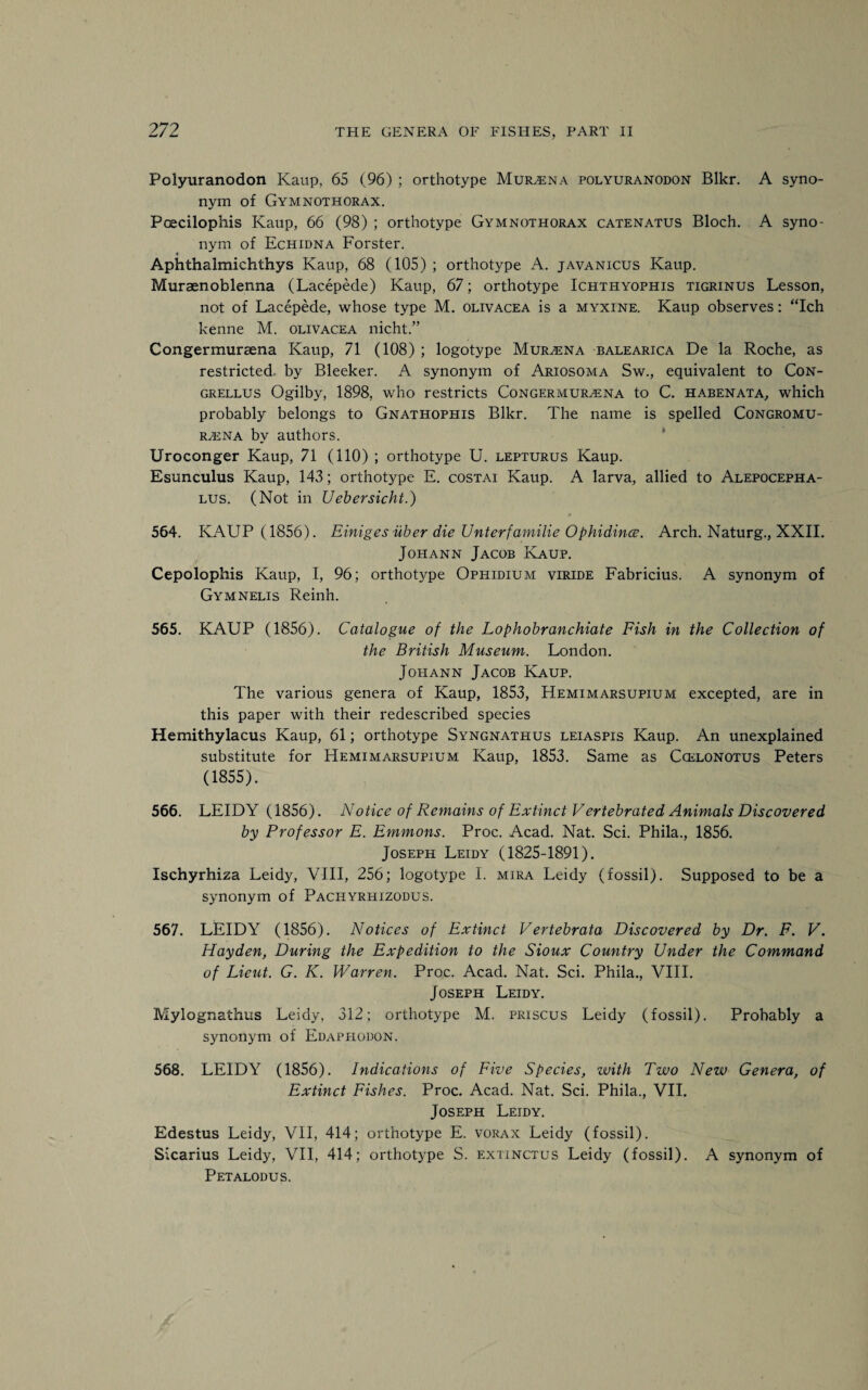Polyuranodon Kaup, 65 (96) ; orthotype Murzena polyuranodon Blkr. A syno¬ nym of Gymnothorax. Poecilophis Kaup, 66 (98) ; orthotype Gymnothorax catenatus Bloch. A syno¬ nym of Echidna Forster. Aphthalmichthys Kaup, 68 (105) ; orthotype A. javanicus Kaup. Muraenoblenna (Lacepede) Kaup, 67; orthotype Ichthyophis tigrinus Lesson, not of Lacepede, whose type M. olivacea is a myxine. Kaup observes: “Ich kenne M. olivacea nicht.” Congermursena Kaup, 71 (108) ; logotype Murana balearica De la Roche, as restricted by Bleeker. A synonym of Ariosoma Sw., equivalent to Con- grellus Ogilby, 1898, who restricts Congermur^ena to C. habenata, which probably belongs to Gnathophis Blkr. The name is spelled Congromu- r,ena bv authors. Uroconger Kaup, 71 (110) ; orthotype U. lepturus Kaup. Esunculus Kaup, 143; orthotype E. costai Kaup. A larva, allied to Alepocepha- lus. (Not in Uebersicht.) 564. KAUP (1856). Einiges iiber die Unterfamilie Ophidines. Arch. Naturg., XXII. Jopiann Jacob Kaup. Cepolophis Kaup, I, 96; orthotype Ophidium viride Fabricius. A synonym of Gymnelis Reinh. 565. KAUP (1856). Catalogue of the Lophobranchiate Fish in the Collection of the British Museum. London. Johann Jacob Kaup. The various genera of Kaup, 1853, Hemimarsupium excepted, are in this paper with their redescribed species Hemithylacus Kaup, 61; orthotype Syngnathus leiaspis Kaup. An unexplained substitute for Hemimarsupium Kaup, 1853. Same as Ccelonotus Peters (1855). 566. LEIDY (1856). Notice of Remains of Extinct Vertebrated Animals Discovered by Professor E. Emmons. Proc. Acad. Nat. Sci. Phila., 1856. Joseph Leidy (1825-1891). Ischyrhiza Leidy, VIII, 256; logotype I. mira Leidy (fossil). Supposed to be a synonym of Pachyrhizodus. 567. LEIDY (1856). Notices of Extinct Vertebrata Discovered by Dr. F. V. Hayden, During the Expedition to the Sioux Country Under the Command of Lieut. G. K. Warren. Proc. Acad. Nat. Sci. Phila., VIII. Joseph Leidy. Mylognathus Leidy, 312; orthotype M. priscus Leidy (fossil). Probably a synonym of Edaphodon. 568. LEIDY (1856). Indications of Five Species, with Two New Genera, of Extinct Fishes. Proc. Acad. Nat. Sci. Phila., VII. Joseph Leidy. Edestus Leidy, VII, 414; orthotype E. vorax Leidy (fossil). Sicarius Leidy, VII, 414; orthotype S. extinctus Leidy (fossil). A synonym of Petalodus.