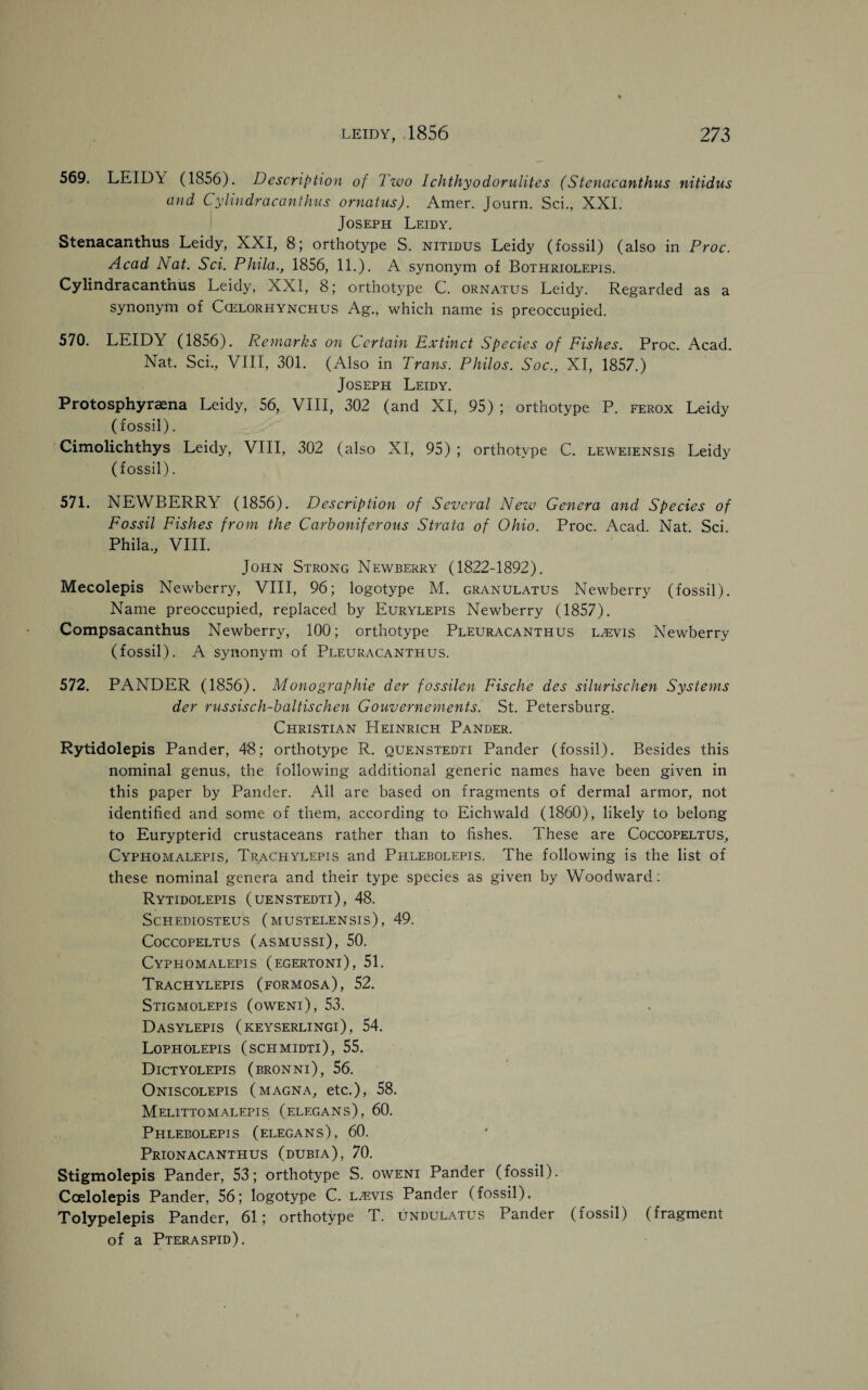569. LEID\ (1S56). Description of Iwo Ichthyodorulites (Stenacanthus nitidus and Cylindracanthus ornatus). Amer. Journ. Sci., XXI. Joseph Leidy. Stenacanthus Leidy, XXI, 8; orthotype S. nitidus Leidy (fossil) (also in Proc. Acad Nat. Sci. Phila., 1856, 11.). A synonym of Bothriolepis. Cylindracanthus Leidy, XXI, 8; orthotype C. ornatus Leidy. Regarded as a synonym of Ccelorhynchus Ag., which name is preoccupied. 570. LEIDY (1856). Remarks on Certain Extinct Species of Fishes. Proc. Acad. Nat. Sci., VIII, 301. (Also in Trans. Philos. Soc., XI, 1857.) Joseph Leidy. Protosphyraena Leidy, 56, VIII, 302 (and XI, 95) ; orthotype P. ferox Leidy (fossil). Cimolichthys Leidy, VIII, 302 (also XI, 95) ; orthotvpe C. leweiensis Leidy (fossil). 571. NEWBERRY (1856). Description of Several New Genera and Species of Fossil Fishes from the Carboniferous Strata of Ohio. Proc. Acad. Nat. Sci. Phila., VIII. John Strong Newberry (1822-1892). Mecolepis Newberry, VIII, 96; logotype M. granulatus Newberry (fossil). Name preoccupied, replaced by Eurylepis Newberry (1857). Compsacanthus Newberry, 100; orthotype Pleuracanthus l^evis Newberry (fossil). A synonym of Pleuracanthus. 572. PANDER (1856). Monographic der fossilen Fische des silurischen Systems der russisch-baltischen Gouvernements. St. Petersburg. Christian Heinrich Pander. Rytidolepis Pander, 48; orthotype R. quenstedti Pander (fossil). Besides this nominal genus, the following additional generic names have been given in this paper by Pander. All are based on fragments of dermal armor, not identified and some of them, according to Eichwald (1860), likely to belong to Eurypterid crustaceans rather than to fishes. These are Coccopeltus, Cyphomalepis, Trachylepis and Phlebolepis. The following is the list of these nominal genera and their type species as given by Woodward: Rytidolepis (uenstedti), 48. Schediosteus (mustelensis), 49. Coccopeltus (asmussi), 50. Cyphomalepis (egertoni), 51. Trachylepis (formosa), 52. Stigmolepis (oweni), 53. Dasylepis (keyserlingi), 54. Lopholepis (schmidti), 55. Dictyolepis (bronni), 56. Oniscolepis (magna, etc.), 58. Melittomaleits (elegans), 60. Phlebolepis (elegans), 60. Prionacanthus (dubia), 70. Stigmolepis Pander, 53; orthotype S. oweni Pander (fossil). Coelolepis Pander, 56; logotype C. l^vis Pander (fossil). Tolypelepis Pander, 61; orthotype T. undulatus Pander (fossil) (fragment of a Pteraspid).