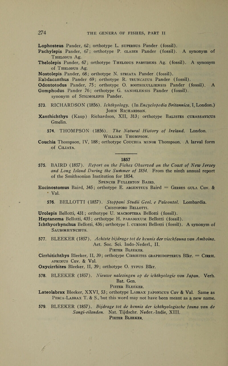 Lophosteus Pander, 62; orthotype L. superbus Pander (fossil). Pachylepis Pander, 67; orthotype P. glaber Pander (fossil). A synonym of Thelodus Ag. Thelolepis Pander, 67; orthotype Thelodus parvidens Ag. (fossil). A synonym of Thelodus Ag. Nostolepis Pander, 68; orthotype N. striata Pander (fossil). Rabdacanthus Pander 69; orthotype R. truncatus Pander (fossil). Odontotodus Pander, 75; orthotype 0. rootsikulliensis Pander (fossil). A Gomphodus Pander 76; orthotype G. sandelensis Pander (fossil), synonym of Stigmolepis Pander. 573. RICHARDSON (1856). Ichthyology. (In Encyclopedia Britannica, I, London.) John Richardson. Xanthichthys (Kaup) Richardson, XII, 313; orthotype Balistes curassavicus Gmelin. 574. THOMPSON (1856). The Natural History of Ireland. London. William Thompson. Couchia Thompson, IV, 188; orthotype Couchia minor Thompson. A larval form of Ciliata. 1857 575. BAIRD (1857). Report on the Fishes Observed on the Coast of New Jersey and Long Island During the Surhmer of 1854. From the ninth annual report of the Smithsonian Institution for 1854. Spencer Fullerton Baird. Eucinostomus Baird, 345; orthotype E. argenteus Baird = Gerres gula Cuv. & • Val. 576. BELLOTTI (1857). Stoppani Studii Geol. e Paleontol. Lombardia. Cristoforo Bellotti. Urolepis Bellotti, 431; orthotype U. macroptera Bellotti (fossil). Heptanema Bellotti, 435; orthotype H. paradoxum Bellotti (fossil). Ichthyorhynchus Bellotti, 436; orthotype I. curioni Bellotti (fossil). A synonym of Saurorhynchus. 577. BLEEKER (1857). Achtste bijdrage tot de kcnnis der vischfauna van Amboina. Act. Soc. Sci. Indo-Nederl., II. Pieter Bleeker. Cirrhitichthys Bleeker, II, 39; orthotype Cirrhites graphidopterus Blkr. — Cirrh. aprinus Cuv. & Val. Oxycirrhites Bleeker, II, 39; orthotype O. typus Blkr. 578. BLEEKER (1857). Nieuwe nalezingen op de ichthyologie van Japan. Verh. Bat. Gen. Pieter Bleeker. Lateolabrax Bleeker, XXVI, 53; orthotype Labrax japonicus Cuv & Val. Same as Perca-Labrax T. & S., but this word may not have been meant as a new name. 579. BLEEKER (1857). Bijdrage tot de kennis der ichthyologische fauna van de Sangi-eilanden. Nat. Tijdschr. Neder.-Indie, XIII. Pieter Bleeker.