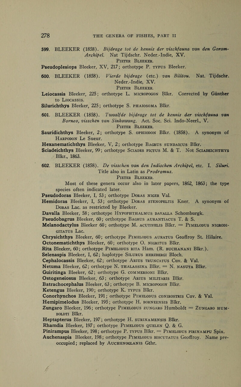 599. BLEEKER (1858). Bijdrage tot de kennis der vischfauna van den Goram- Archipel. Nat Tijdschr. Neder.-Indie, XV. Pieter Bleeker. Pseudoplesiops Bleeker, XV, 217; orthotype P. typus Bleeker. 600. BLEEKER (1858). Vierde bijdrage (etc.) van Bilitou. Nat. Tijdschr. Neder.-Indie, XV. Pieter Bleeker. Leiocassis Bleeker, 225; orthotype L. micropogon Blkr. Corrected by Gunther to Liocassis. Silurichthys Bleeker, 225; orthotype S. phaiosoma Blkr. 601. BLEEKER (1858). Twaalfde bijdrage tot de kennis der vischfauna van Borneo, visschen van Sinkawang. Act. Soc. Sci. Indo-Neerl., V. Pieter Bleeker. Sauridichthys Bleeker, 2; orthotype S. ophiodon Blkr. (1858). A synonym of Harpodon Le Sueur. Hexanematichthys Bleeker, V, 2; orthotype Bagrus sundaicus Blkr. Sciadeichthys Bleeker, 99; orthotype Sciades pictus M. & T. Not Sciadeichthys Blkr., 1863. 602. BLEEKER (1858). De visschen van den Indischen Archipel, etc. I. Siluri. Title also in Latin as Prodromus. Pieter Bleeker. Most of these genera occur also in later papers, 1862, 1863; the type species often indicated later. Pseudodoras Bleeker, I, 53; orthotype Doras niger Val. Hemidoras Bleeker, I, 53; orthotype Doras stenopeltis Kner. A synonym of Doras Lac. as restricted by Bleeker. Davalla Bleeker, 58; orthotype Hypophthalmus da valla Schomburgk. Pseudobagrus Bleeker, 60; orthotype Bagrus aurantiacus T. & S. Melanodactylus Bleeker 60; orthotype M. acutivelis Blkr. = Pimelodus nigrodi- gitatus Lac. Chrysichthys Bleeker, 60; orthotype Pimelodus auratus Geoffroy St. Hilaire. Octonematichthys Bleeker, 60; orthotype O. nigritus Blkr. Rita Bleeker, 60; orthotype Pimelodus rita Ham. (R. buchanani Blkr.). Selenaspis Bleeker, I, 62; haplotype Silurus herzbergi Bloch. Cephalocassis Bleeker, 62; orthotype Arius truncatus Cuv. & Val. Netuma Bleeker, 62; orthotype N. thalassina Blkr. = N. nasuta Blkr. Guiritinga Bleeker, 62; orthotype G. commersoni Blkr. Ostogeneiosus Bleeker, 63; orthotype Arius militaris Blkr. Batrachocephalus Bleeker, 63; orthotype B. micropogon Blkr. Ketengus Bleeker, 190; orthotype K. typus Blkr. Conorhynchos Bleeker, 191; orthotype Pimelodus conirostris Cuv. & Val. Hemipimelodus Bleeker, 195; orthotype H. borneensis Blkr. Zungaro Bleeker, 196; orthotype Pimelodus zungaro Humboldt = Zungaro hum- boldti Blkr. Heptapterus Bleeker, 197; orthotype H. surinamensis Blkr. Rhamdia Bleeker, 197; orthotype Pimelodus quelen Q. & G. Pinirampus Bleeker, 198; orthotype P. typus Blkr. = Pimelodus pirinampu Spix. Auchenaspis Bleeker, 198; orthotype Pimelodus biscutatus Geoffroy. Name pre¬ occupied; replaced by Auchenoglanis Gthr.