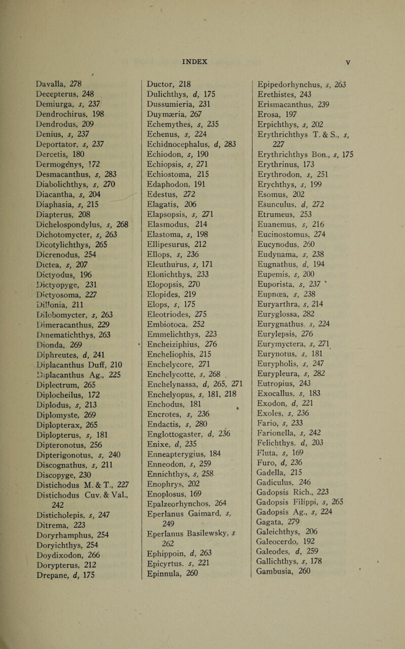 Davalla, 278 Decepterus, 248 Demiurga, s, 237 Dendrochirus, 198 Dendrodus, 209 Denius, s, 237 Deportator, s, 237 Dercetis, 180 Dermogenys, 172 Desmacanthus, s, 283 Diabolichthys, s, 270 Diacantha, s, 204 Diaphasia, s, 215 Diapterus, 208 Dichelospondylus, s, 268 Dichotomycter, s, 263 Dicotylichthys, 265 Dicrenodus, 254 Dictea, s, 207 Dictyodus, 196 Dictyopyge, 231 Dictyosoma, 227 Dillonia, 211 Dilobomycter, s, 263 Dimeracanthus, 229 Dmematichthys, 263 Dionda, 269 Diphreutes, d, 241 Diplacanthus Duff, 210 Diplacanthus Ag., 225 Diplectrum, 265 Diplocheilus, 172 Diplodus, s, 213 Diplomyste, 269 Diplopterax, 265 Diplopterus, s, 181 Dipteronotus, 256 Dipterigonotus, s, 240 Discognathus, s, 211 Discopyge, 230 Distichodus M. & T., 227 Distichodus Cuv. &Val., 242 Disticholepis, s, 247 Ditrema, 223 Doryrhamphus, 254 Doryichthys, 254 Doydixodon, 266 Dorypterus, 212 Drepane, d, 175 Ductor, 218 Dulichthys, d, 175 Dussumieria, 231 Duymseria, 267 Echemythes, s, 235 Echenus, s, 224 Echidnocephalus, d, 283 Echiodon, s, 190 Echiopsis, Sj 271 Echiostoma, 215 Edaphodon, 191 Edestus, 272 Elagatis, 206 Elapsopsis, s, 271 Elasmodus, 214 Elastoma, s, 198 Ellipesurus, 212 Ellops, s, 236 Eleuthurus, s, 171 Elonichthys, 233 Elopopsis, 270 Elopides, 219 Elops, s, 175 Eleotriodes, 275 Embiotoca, 252 Emmelichthys, 223 Encheiziphius, 276 Encheliophis, 215 Enchelycore, 271 Enchelycotte, s, 268 Enchelynassa, d, 265, 271 Enchelyopus, s, 181, 218 Enchodus, 181 Encrotes, s, 236 Endactis, s, 280 Englottogaster, d, 236 Enixe, d, 235 Enneapterygius, 184 Enneodon, s, 259 Ennichthys, s} 258 Enophrys, 202 Enoplosus, 169 Epalzeorhynchos, 264 Eperlanus Gaimard, s, 249 Eperlanus Basilewsky, j 262 Ephippoin, d, 263 Epicyrtus, s, 221 Epinnula, 260 Epipedorhynchus, s, 263 Erethistes, 243 Erismacanthus, 239 Erosa, 197 Erpichthys, s} 202 Erythrichthys T. & S., s, 22 7 Erythrichthys Bon., s, 175 Erythrinus, 173 Erythrodon, s, 251 Erychthys, s, 199 Esomus, 202 Esunculus, d, 272 Etrumeus, 253 Euanemus, j-, 216 Eucinostomus, 274 Eucynodus, 260 Eudynama, s, 238 Eugnathus, d, 194 Eupemis, s, 200 Euporista, s, 237 Eupnoea, s, 238 Euryarthra, s, 214 Euryglossa, 282 Eurygnathus, s, 224 Eurylepsis, 276 Eurymyctera, s, 271 Eurynotus, s, 181 Eurypholis, s, 247 Eurypleura, s, 282 Eutropius, 243 Exocallus, s, 183 Exodon, d, 221 Exoles, s, 236 Fario, s, 233 Farionella, s, 242 Felichthys, d, 203 Fluta, s, 169 Furo, d, 226 Gadella, 215 Gadiculus, 246 Gadopsis Rich., 223 Gadopsis Filippi, s, 265 Gadopsis Ag., s, 224 Gagata, 279 Galeichthys, 206 Galeocerdo, 192 Galeodes, d, 259 Gallichthys, s, 178 Gambusia, 260