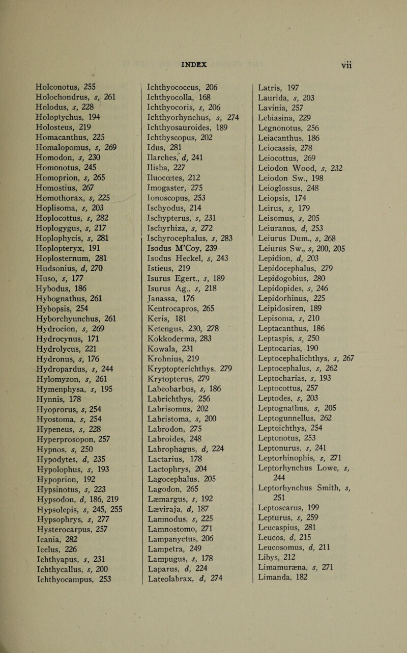 Vll Holconotus, 255 Holochondrus, s, 261 Holodus, s, 228 Holoptychus, 194 Holosteus, 219 Homacanthus, 225 Homalopomus, s, 269 Homodon, s, 230 Homonotus, 245 Homoprion, s, 265 Homostius, 267 Homothorax, s, 225 Hoplisoma, s, 203 Hoplocottus, s, 282 Hoplogygus, s, 217 Hoplophycis, s, 281 Hoplopteryx, 191 Hoplosternum, 281 Hudsonius, d, 270 Huso, s, 177 Hybodus, 186 Hybognathus, 261 Hybopsis, 254 Hyborchyunchus, 261 Hydrocion, s, 269 Hydrocynus, 171 Hydrolycus, 221 Hydronus, s, 176 Hydropardus, s, 244 Hylomyzon, s, 261 Hymenphysa, s, 195 Hynnis, 178 Hyoprorus, s, 254 Hyostoma, s, 254 Hypeneus, s, 228 Hyperprosopon, 257 Hypnos, s, 250 Hypodytes, d, 235 Hypolophus, s, 193 Hypoprion, 192 Hypsinotus, s, 223 Hypsodon, d, 186, 219 Hypsolepis, s, 245, 255 Hypsophrys, s, 277 Hysterocarpus, 257 Icania, 282 Icelus, 226 Ichthyapus, s, 231 Ichthycallus, s, 200 Ichthyocampus, 253 Ichthyococcus, 206 Ichthyocolla, 168 Ichthyocoris, s, 206 Ichthyorhynchus, s, 274 Ichthyosauroides, 189 Ichthyscopus, 202 Idus, 281 Ilarches, d, 241 Ilisha, 227 Iluoccetes, 212 Imogaster, 275 Ionoscopus, 253 Ischyodus, 214 Ischypterus, s, 231 Ischyrhiza, s, 272 Ischyrocephalus, s, 283 Isodus M’Coy, 239 Isodus Heckel, s, 243 Istieus, 219 Isurus Egert., s, 189 Isurus Ag., s, 218 Janassa, 176 Kentrocapros, 265 Keris, 181 Ketengus, 230, 278 Kokkoderma, 283 Kowala, 231 Krohnius, 219 Kryptopterichthys, 279 Krytopterus, 279 Labeobarbus, s, 186 Labrichthys, 256 Labrisomus, 202 Labristoma, s, 200 Labrodon, 275 Labroides, 248 Labrophagus, d, 224 Lactarius, 178 Lactophrys, 204 Lagocephalus, 205 Lagodon, 265 Lsemargus, s, 192 Lasviraja, d, 187 Lamnodus, s, 225 Lamnostomo, 271 Lampanyctus, 206 Lampetra, 249 Lampugus, s, 178 Laparus, d, 224 Lateolabrax, d, 274 Latris, 197 Laurida, s, 203 Lavinia, 257 Lebiasina, 229 Legnonotus, 256 Leiacanthus, 186 Leiocassis, 278 Leiocottus, 269 Leiodon Wood, s, 232 Leiodon Sw., 198 Leioglossus, 248 Leiopsis, 174 Leirus, s, 179 Leisomus, s, 205 Leiuranus, d, 253 Leiurus Dum., s, 268 Leiurus Sw., s, 200, 205 Lepidion, d, 203 Lepidocephalus, 279 Lepidogobius, 280 Lepidopides, s, 246 Lepidorhinus, 225 Leipidosiren, 189 Lepisoma, s, 210 Leptacanthus, 186 Leptaspis, s, 250 Leptocarias, 190 Leptocephalichthys, s, 267 Leptocephalus, s, 262 Leptocharias, s, 193 Leptocottus, 257 Leptodes, s, 203 Leptognathus, s, 205 Leptogunnellus, 262 Leptoichthys, 254 Leptonotus, 253 Leptonurus, s, 241 Leptorhinophis, s, 271 Leptorhynchus Lowe, s, 244 Leptorhynchus Smith, s, 251 Leptoscarus, 199 Lepturus, s, 259 Leucaspius, 281 Leucos, d, 215 Leucosomus, d, 211 Libys, 212 Limamuraena, s, 271 Limanda, 182