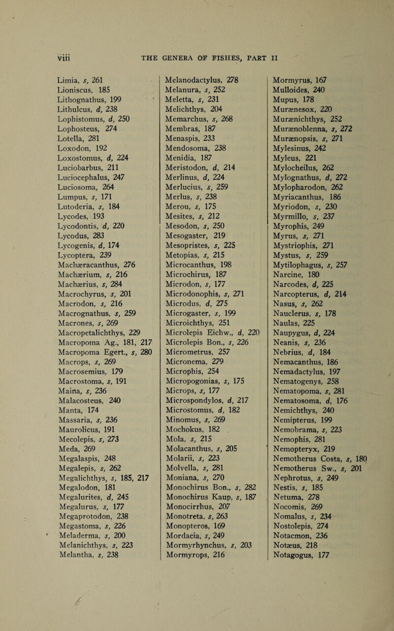 Limia, s, 261 Lioniscus, 185 Lithognathus, 199 Lithulcus, d, 238 Lophistomus, d, 250 Lophosteus, 274 Lotella, 281 Loxodon, 192 Loxostomus, d, 224 Luciobarbus, 211 Luciocephalus, 247 Luciosoma, 264 Lumpus, s, 171 Lutoderia, s, 184 Lycodes, 193 Lycodontis, d, 220 Lycodus, 283 Lycogenis, d, 174 Lycoptera, 239 Machaeracanthus, 276 Machaerium, s, 216 Machaerius, s, 284 Macrochyrus, s, 201 Macrodon, s, 216 Macrognathus, s, 259 Macrones, s, 269 Macropetalichthys, 229 Macropoma Ag., 181, 217 Macropoma Egert., s, 280 Macrops, s, 269 Macrosemius, 179 Macrostoma, s, 191 Maina, s, 236 Malacosteus, 240 Manta, 174 Massaria, s, 236 Maurolicus, 191 Mecolepis, s, 273 Meda, 269 Megalaspis, 248 Megalepis, s, 262 Megalichthys, s, 185, 217 Megalodon, 181 Megalurites, d, 245 Megalurus, s, 177 Megaprotodon, 238 Megastoma, s, 226 Meladerma, s, 200 Melanichthys, s, 223 Melantha, s, 238 Melanodactylus, 278 Melanura, s, 252 Meletta, s, 231 Melichthys, 204 Memarchus, s, 268 Membras, 187 Menaspis, 233 Mendosoma, 238 Menidia, 187 Meristodon, d, 214 Merlinus, d, 224 Merlucius, s, 259 Merlus, s, 238 Merou, s, 175 Mesites, s, 212 Mesodon, s, 250 Mesogaster, 219 Mesopristes, s, 225 Metopias, s, 215 Microcanthus, 198 Microchirus, 187 Microdon, s, 177 Microdonophis, s, 271 Microdus, d, 275 Microgaster, s, 199 Microichthys, 251 Microlepis Eichw., d, 220 Microlepis Bon., s, 226 Micrometrus, 257 Micronema, 279 Microphis, 254 Micropogonias, s, 175 Microps, s, 177 Microspondylos, d, 217 Microstomus, d, 182 Minomus, s, 269 Mochokus, 182 Mola, s, 215 Molacanthus, s, 205 Molarii, s, 223 Molvella, s, 281 Moniana, s, 270 Monochirus Bon., s, 282 Monochirus Kaup, s, 187 Monocirrhus, 207 Monotreta, s, 263 Monopteros, 169 Mordacia, s, 249 Mormyrhynchus, s, 203 Mormyrops, 216 Mormyrus, 167 Mulloides, 240 Mupus, 178 Muraenesox, 220 Muraenichthys, 252 Muraenoblenna, s, 272 Muraenopsis, s, 271 Mylesinus, 242 Myleus, 221 Mylocheilus, 262 Mylognathus, d, 272 Mylopharodon, 262 Myriacanthus, 186 Myriodon, s, 230 Myrmillo, s, 237 Myrophis, 249 Myrus, s, 271 Mystriophis, 271 Mystus, s, 259 Mytilophagus, s, 257 Narcine, 180 Narcodes, d, 225 Narcopterus, d, 214 Nasus, s, 262 Nauclerus, s, 178 Naulas, 225 Naupygus, d, 224 Neanis, s, 236 Nebrius, d, 184 Nemacanthus, 186 Nemadactylus, 197 Nematogenys, 258 Nematopoma, s, 281 Nematosoma, d, 176 Nemichthys, 240 Nemipterus, 199 Nemobrama, s, 223 Nemophis, 281 Nemopteryx, 219 Nemotherus Costa, s, 180 Nemotherus Sw., s, 201 Nephrotus, s, 249 Nestis, s, 185 Netuma, 278 Nocomis, 269 Nomalus, s, 234 Nostolepis, 274 Notacmon, 236 Notaeus, 218 Notagogus, 177