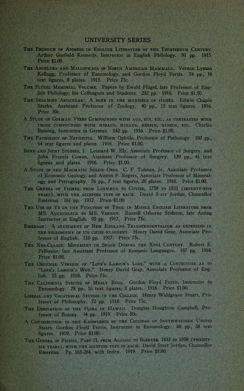 UNIVERSITY SERIES The Pronoun of Address in English Literature of the Thirteenth Century. Arthur Garfield Kennedy, Instructor in English Philology. 91 pp. 1915. Price $1.00. ‘ The Anoplura and Mallophaga of North American Mammals. Vernon Lyman Kellogg, Professor of Entomology, and Gordon Floyd Ferris. 74 pp., 18 text figures, 8 plates. 1915. Price 75c. The Flugel Memorial Volume. Papers by Ewald Fliigel, late Professor of Eng¬ lish Philology, his Colleagues and Students. 232 pp. 1916; Price $1.50. The Sesamoid Articular: A bone in the mandible of fishes. Edwin Chapin Starks, Assistant Professor of Zoology. 40 pp., 15 text figures. 1916. Price 50c. A Study of German Verbs Compounded with aus, ein, etc., as contrasted with those compounded with heraus, hinaus, herein, hinein, etc. Charles Reining, Instructor in German. 142 pp. 1916. Price $1.00. The Pathology of Nephritis. William Ophuls, Professor of Pathology. 103 pp., 64 text figures and plates. 1916. Price $1.00. Bone and Joint Studies, I. Leonard W. Ely, Associate Professor of Surgery, and John Francis Cowan, Assistant Professor of Surgery. 139 pp., 41 text figures and plates. 1916. Price $1.00. A Study of the Magmatic Sulfid Ores. C. F. Tolman, Jr., Associate Professor of Economic Geology, and Austin F. Rogers, Associate Professor of Mineral¬ ogy and Petrography. 76 pp., 7 text figures, 20 plates. 1916. Price $1.00. The Genera of Fishes, from Linnaeus to Cuvier, 1758 to 1833 (seventy-five years), with the accepted type of each. David S arr Jordan, Chancellor Emeritus. 161 pp. 1917. Price $1.00. The Use of Ye in the Function of Thou in Middle English Literature from MS. Auchinleck to MS. Vernon. Russell Osborne Stidston, late Acting Instructor in English. 95 pp. 1917. Price 75c. Emerson : A statement of New England Transcendentalism as expressed in the philosophy of its chief exponent. Henry David Gray, Associate Pro¬ fessor of English. 110 pp. 1917. Price 75c. The Neo-Classic Movement in Spain During the Xviii Century. Robert E. Pellissier, late Assistant Professor of Romanic Languages. 187 pp. 1918. Price $1.00. The Original Version of “Love’s Labour’s Lost,” with a Conjecture as to “Love’s Labour’s Won.” Henry David Gray, Associate Professor of Eng¬ lish. 55 pp. 1918. Price 75c. The California Species of Mealy Bugs. Gordon Floyd Ferris, Instructor in Entomology. 78 pp., 16 text figures, 3 plates. 1918. Price $1.00. Liberal and Vocational Studies in the College. Henry Waldgrave Stuart, Pro¬ fessor of Philosophy. 72 pp. 1918. Price 75c. The Derivation of the Flora of Hawaii. Douglas Houghton Campbell, Pro¬ fessor of Botany. 34 pp. 1919. Price 50c. A Contribution to the Knowledge of the Coccidae of Southwestern United States. Gordon Floyd Ferris, Instructor in Entomology. 68 pp., 38 text figures. 1919. Price $1.00. The Genera of Fishes, Part II, from Agassiz to Bleeker, 1833 to 1858 (twenty- six years), with the accepted type of each. David Starr Jordan, Chancellor Emeritus. Pp. 163-284, with Index. 1919. Price $1.00.