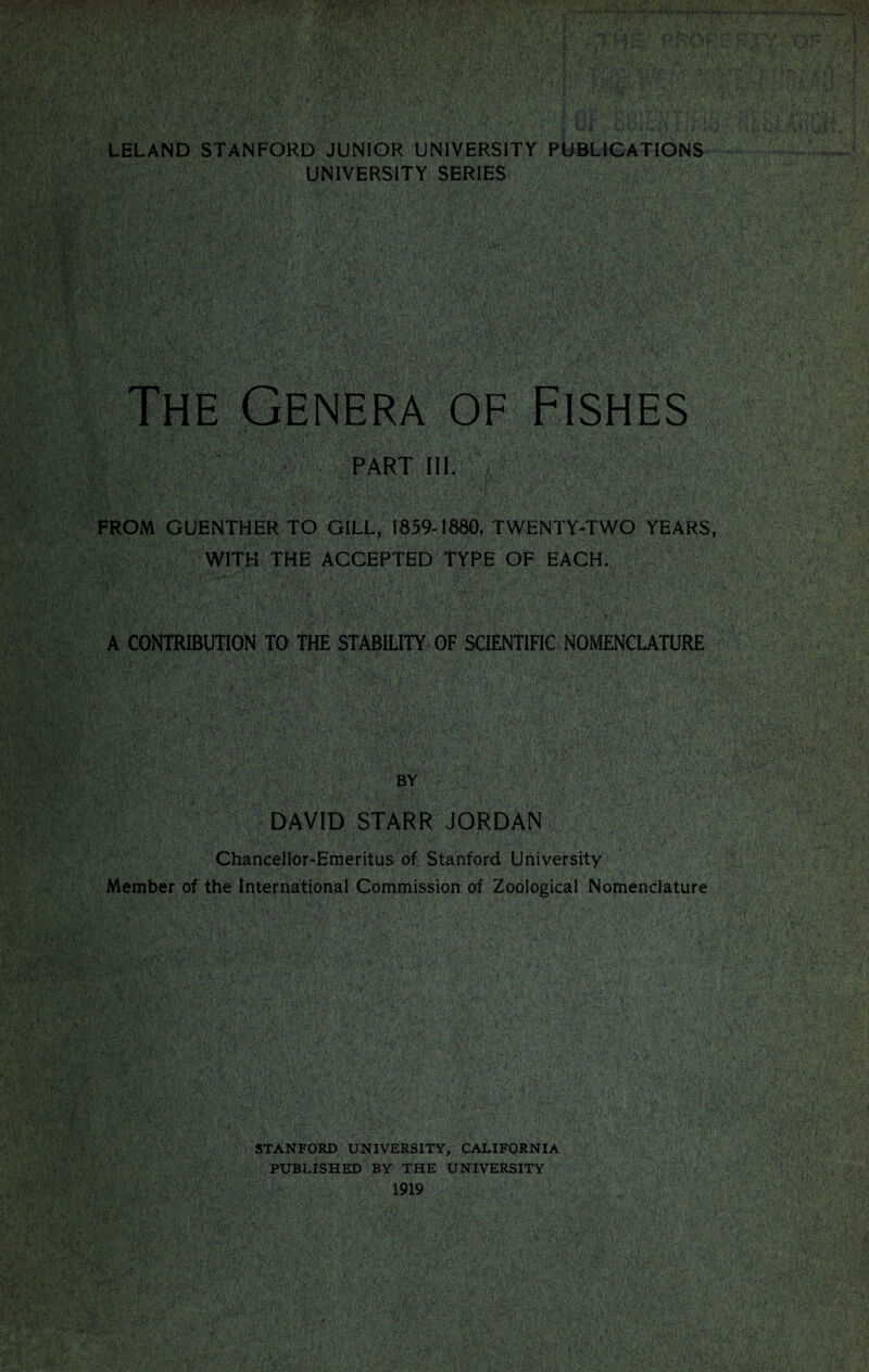 LELAND STANFORD JUNIOR UNIVERSITY PUBLICATIONS UNIVERSITY SERIES The Genera of Fishes -r ' 1 ’•' S'-'-v . • FROM GUENTHER TO GILL, 1859-1880, TWENTY-TWO YEARS WITH THE ACCEPTED TYPE OF EACH. • \ ;, < - . . iMi t !<:;■’ • ' -t- ■ *. * V / ' •• ■ . .* U , , *. •> ; <—.A •. < ... . i . • - 5’ </■ \* • •** DAVID STARR JORDAN Chancellor-Emeritus of Stanford University Member of the International Commission of Zoological Nomenclature STANFORD UNIVERSITY, CALIFORNIA PUBLISHED BY THE UNIVERSITY 1919 ®