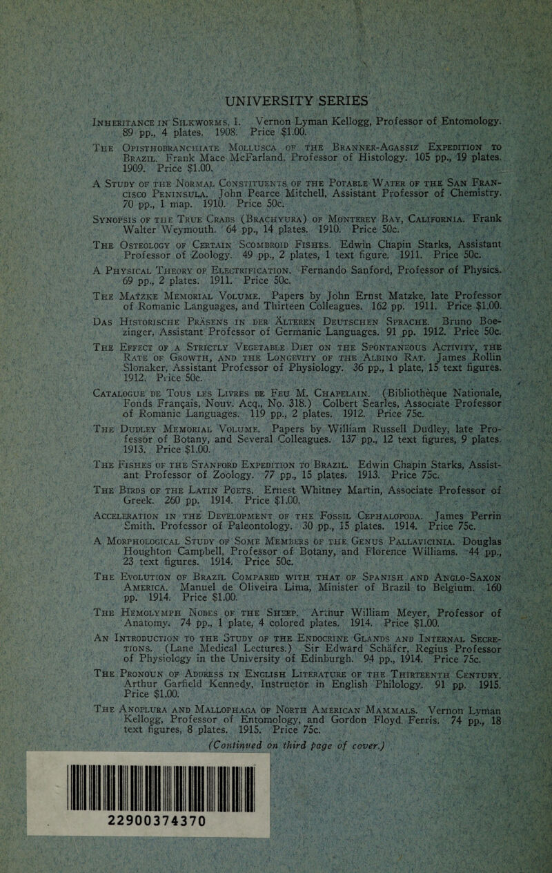 UNIVERSITY SERIES Inheritance in Silkworms, I. Vernon Lyman Kellogg, Professor of Entomology. 89 pp., 4 plates. 1908. Price $1.00. The Opisthobranchiate Mollusca of the Branner-Agassiz Expedition to Brazil. Frank Mace McFarland, Professor of Histology. 105 pp., 19 plates. 1909. Price $1.00. A Study of the Normal Constituents of the Potable Water of the San Fran¬ cisco Peninsula. John Pearce Mitchell, Assistant Professor of Chemistry. 70 pp., 1 map. 1910. Price 50c. Synopsis of the True Crabs (Brachyura) of Monterey Bay, California. Frank Walter WVymouth. 64 pp., 14 plates. 1910. Price 50c. The Osteology of Certain Scombroid Fishes. Edwin Chapin Starks, Assistant Professor of Zoology. 49 pp., 2 plates, 1 text figure. 1911. Price 50c. A Physical Theory of Electrification. Fernando Sanford, Professor of Physics. 69 pp., 2 plates. 1911. Price 50c. The Matzke Memorial Volume. Papers by John Ernst Matzke, late Professor of Romanic Languages, and Thirteen Colleagues. 162 pp. 1911. Price $1.00. Das Historische Prasens in ber Alteren Deutschen Sprache. Bruno Boe- zinger, Assistant Professor of Germanic Languages. 91 pp. 1912. Price 50c. The Effect of a Strictly Vegetable Diet on the Spontaneous Activity, the Rate of Growth, and tpie Longevity of the Albino Rat. James Rollin Slonaker, Assistant Professor of Physiology. 36 pp., 1 plate, 15 text figures. 1912. Price 50c. Catalogue de Tous les Livres de Feu M. Chapelain. (Bibliotheque Nationale, Fonds Frangais, Nouv. Acq., No. 318.) Colbert Searles, Associate Professor of Romanic Languages. 119 pp., 2 plates. 1912. Price 75c. The Dudley Memorial Volume. Papers by William Russell Dudley, late Pro¬ fessor of Botany, and Several Colleagues. 137 pp., 12 text figures, 9 plates. 1913. Price $1.00. The Fishes of the Stanford Expedition to Brazil. Edwin Chapin Starks, Assist¬ ant Professor of Zoology. 77 pp., 15 plates. 1913. Price 75c. The Birds of the Latin Poets. Ernest Whitney Martin, Associate Professor of Greek. 260 pp. 1914. Price $1.00. Acceleration in the Development of the Fossil Cephalopoda. James Perrin Smith, Professor of Paleontology. 30 pp., 15 plates. 1914. Price 75c. A Morphological Study of Some Members of the Genus Pallavicinia. Douglas Houghton Campbell, Professor of Botany, and Florence Williams. 44 pp., 23 text figures. 1914. Price 50c. The Evolution of Brazil Compared with that of Spanish and Anglo-Saxon America. Manuel de Oliveira Lima, Minister of Brazil to Belgium. 160 pp. 1914. Price $1.00. The Hemolymph Nodes of the Sheep. Arthur William Meyer, Professor of Anatomy. 74 pp., 1 plate, 4 colored plates. 1914. Price $1.00. An Introduction to the Study of the Endocrine Glands and Internal Secre¬ tions. (Lane Medical Lectures.) Sir Edward Schafer, Regius Professor of Physiology in the University of Edinburgh. 94 pp., 1914. Price 75c. The Pronoun of Address in English Literature of the Thirteenth Century. Arthur Garfield Kennedy, Instructor in English Philology. 91 pp. 1915. Price $1.00. The Anoplura and Mallophaga of North American Mammals. Vernon Lyman Kellogg, Professor of Entomology, and Gordon Floyd Ferris. 74 pp., 18 text figures, 8 plates. 1915. Price 75c. (Continued on third page of cover.) 22900374370