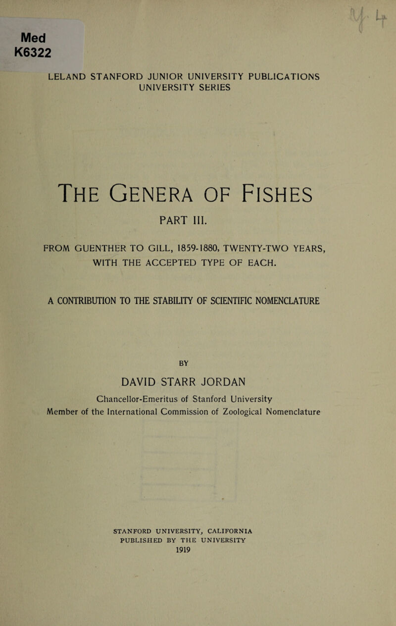 Med K6322 LELAND STANFORD JUNIOR UNIVERSITY PUBLICATIONS UNIVERSITY SERIES The Genera of Fishes PART III. FROM GUENTHER TO GILL, 1859-1880, TWENTY-TWO YEARS, WITH THE ACCEPTED TYPE OF EACH. A CONTRIBUTION TO THE STABILITY OF SCIENTIFIC NOMENCLATURE BY DAVID STARR JORDAN Chancellor-Emeritus of Stanford University Member of the International Commission of Zoological Nomenclature STANFORD UNIVERSITY, CALIFORNIA PUBLISHED BY THE UNIVERSITY 1919