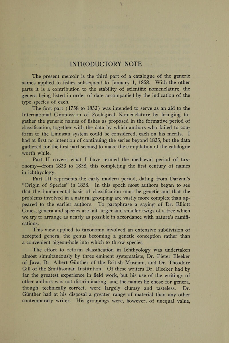 INTRODUCTORY NOTE The present memoir is the third part of a catalogue of the generic names applied to fishes subsequent to January 1, 1858. With the other parts it is a contribution to the stability of scientific nomenclature, the genera being listed in order of date accompanied by the indication of the type species of each. The first part (1758 to 1833) was intended to serve as an aid to the International Commission of Zoological Nomenclature by bringing to¬ gether the generic names of fishes as proposed in the formative period of classification, together with the data by which authors who failed to con¬ form to the Linnsean system could be considered, each on his merits. I had at first no intention of continuing the series beyond 1833, but the data gathered for the first part seemed to make the compilation of the catalogue worth while. Part II covers what I have termed the mediaeval period of tax¬ onomy—from 1833 to 1858, this completing the first century of names in ichthyology. Part III represents the early modern period, dating from Darwin’s “Origin of Species” in 1858. In this epoch most authors began to see that the fundamental basis of classification must be genetic and that the problems involved in a natural grouping are vastly more complex than ap¬ peared to the earlier authors. To paraphrase a saying of Dr. Elliott Coues, genera and species are but larger and smaller twigs of a tree which we try to arrange as nearly as possible in accordance with nature’s ramifi¬ cations. This view applied to taxonomy involved an extensive subdivision of accepted genera, the genus becoming a genetic conception rather than a convenient pigeon-hole into which to throw species. The effort to reform classification in Ichthyology was undertaken almost simultaneously by three eminent systematists, Dr. Pieter Bleeker of Java, Dr. Albert Gunther of the British Museum, and Dr. Theodore Gill of the Smithsonian Institution. Of these writers Dr. Bleeker had by far the greatest experience in field work, but his use of the writings of other authors was not discriminating, and the names he chose for genera, though technically correct, were largely clumsy and tasteless. Dr. Gunther had at his disposal a greater range of material than any other contemporary writer. His groupings were, however, of unequal value,
