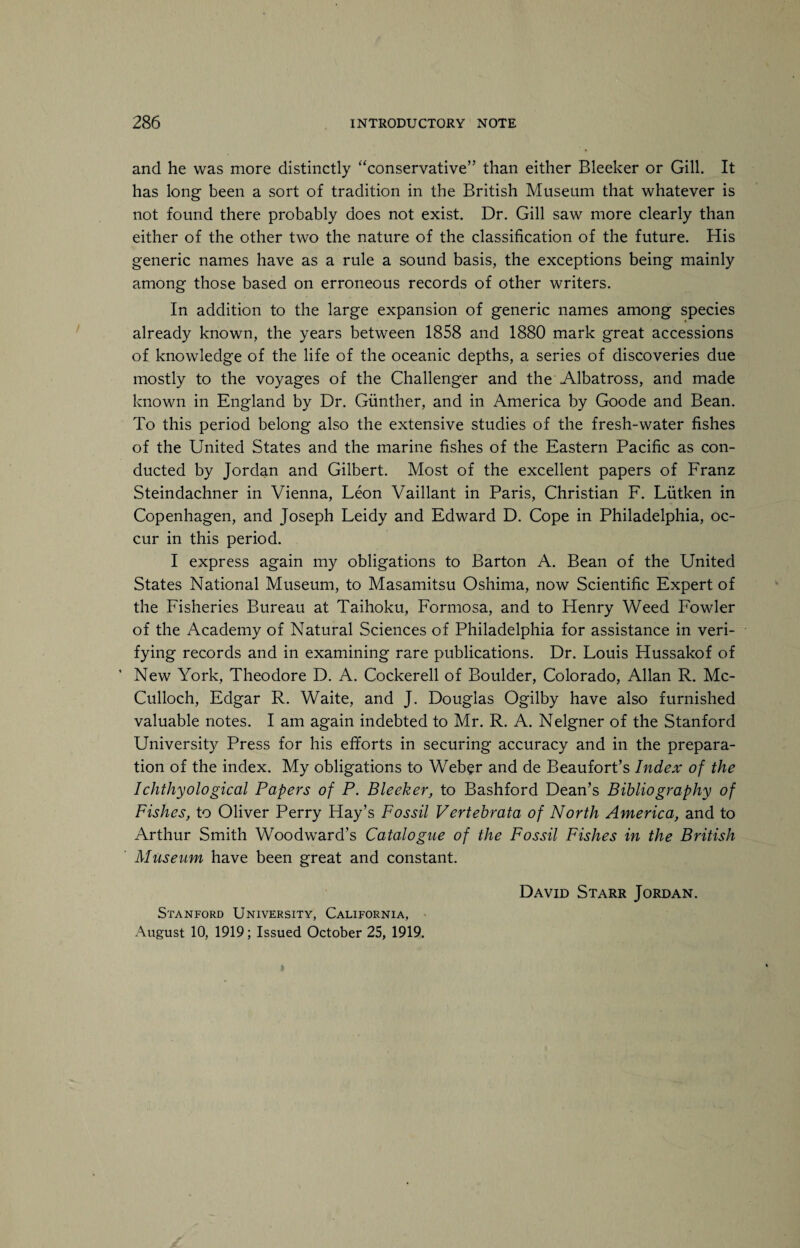 and he was more distinctly “conservative” than either Bleeker or Gill. It has long been a sort of tradition in the British Museum that whatever is not found there probably does not exist. Dr. Gill saw more clearly than either of the other two the nature of the classification of the future. His generic names have as a rule a sound basis, the exceptions being mainly among those based on erroneous records of other writers. In addition to the large expansion of generic names among species already known, the years between 1858 and 1880 mark great accessions of knowledge of the life of the oceanic depths, a series of discoveries due mostly to the voyages of the Challenger and the Albatross, and made known in England by Dr. Gunther, and in America by Goode and Bean. To this period belong also the extensive studies of the fresh-water fishes of the United States and the marine fishes of the Eastern Pacific as con¬ ducted by Jordan and Gilbert. Most of the excellent papers of Franz Steindachner in Vienna, Leon Vaillant in Paris, Christian F. Liitken in Copenhagen, and Joseph Leidy and Edward D. Cope in Philadelphia, oc¬ cur in this period. I express again my obligations to Barton A. Bean of the United States National Museum, to Masamitsu Oshima, now Scientific Expert of the Fisheries Bureau at Taihoku, Formosa, and to Henry Weed Fowler of the Academy of Natural Sciences of Philadelphia for assistance in veri¬ fying records and in examining rare publications. Dr. Louis Hussakof of ’ New York, Theodore D. A. Cockerell of Boulder, Colorado, Allan R. Mc¬ Culloch, Edgar R. Waite, and J. Douglas Ogilby have also furnished valuable notes. I am again indebted to Mr. R. A. Nelgner of the Stanford University Press for his efforts in securing accuracy and in the prepara¬ tion of the index. My obligations to Weber and de Beaufort’s Index of the Ichthyological Papers of P. Bleeker, to Bashford Dean’s Bibliography of Fishes, to Oliver Perry Hay’s Fossil Vertebrata of North America, and to Arthur Smith Woodward’s Catalogue of the Fossil Fishes in the British Museum have been great and constant. Stanford University, California, August 10, 1919; Issued October 25, 1919. David Starr Jordan.