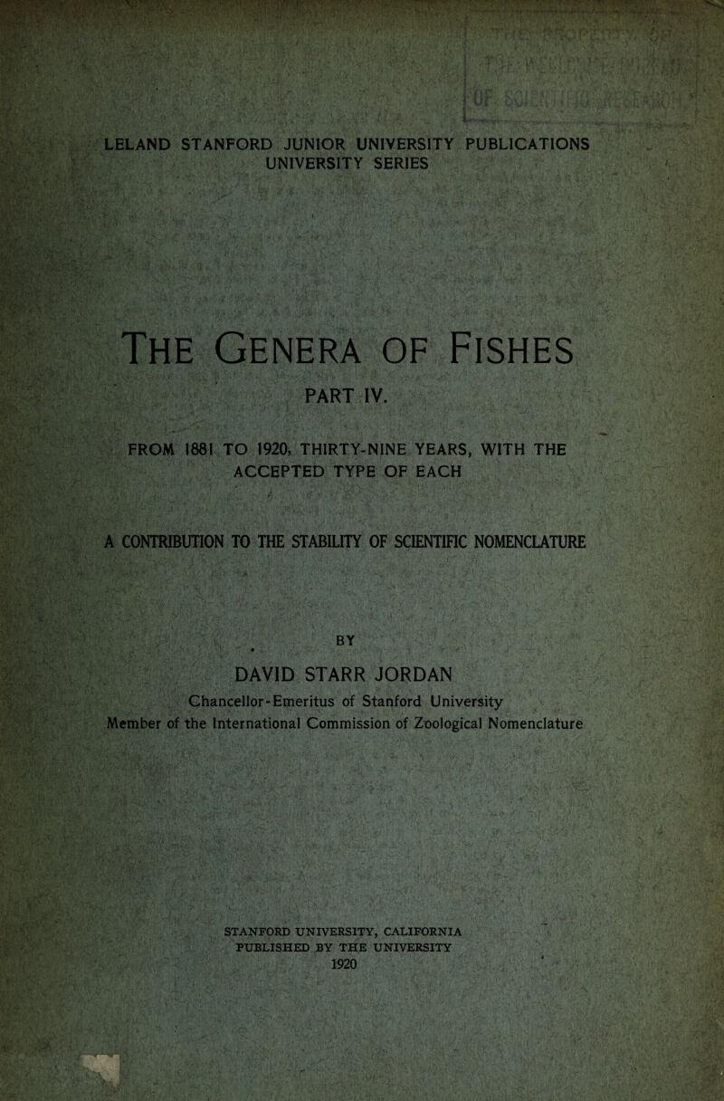 LELAND STANFORD JUNIOR UNIVERSITY PUBLICATIONS UNIVERSITY SERIES The Genera of Fishes PART IV. FROM 1881 TO 1920, THIRTY-NINE YEARS, WITH THE ACCEPTED TYPE OF EACH A CONTRIBUTION TO THE STABILITY OF SCIENTIFIC NOMENCLATURE •ca;j v . r'V. BY DAVID STARR JORDAN Chancellor-Emeritus of Stanford University Member of the International Commission of Zoological Nomenclature . ■ - -. - . c. \ ■ ' : • A -.,-, A* V ,v •• . •*- - ' ^ */ . -  ’ ■ ; ;-,A ,v.,'. / . . *&'•% ■' i •• vy’£^ I.V-V -V'f' Ts'- \ G ■ . v.-■ i safe v'. M‘; (. : '.l - , •  r • . '...O'-: i?.\ .. j&WMSe® STANFORD UNIVERSITY, CALIFORNIA PUBLISHED BY THE UNIVERSITY 1920