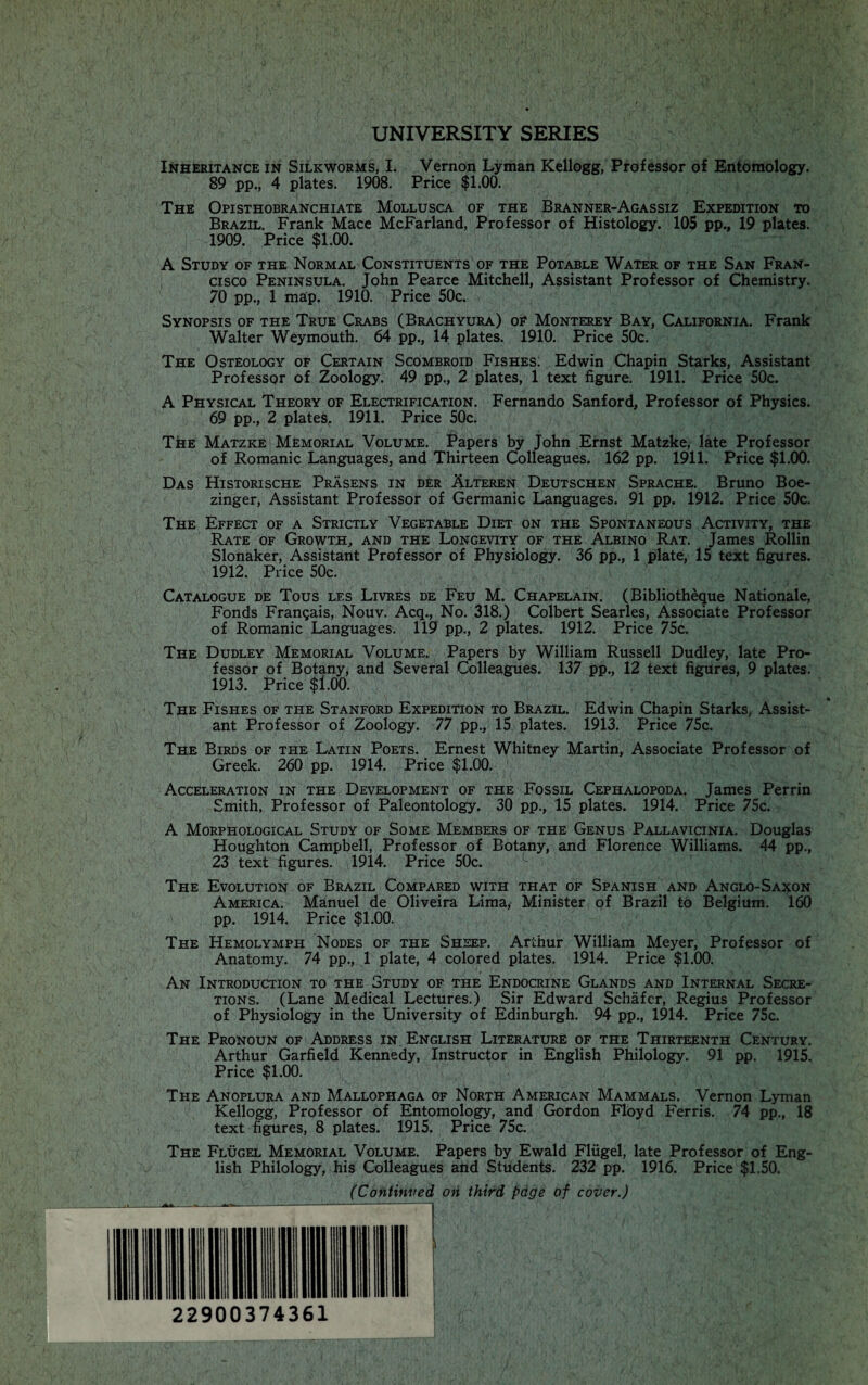 UNIVERSITY SERIES Inheritance in Silkworms, I. Vernon Lyman Kellogg, Professor of Entomology. 89 pp., 4 plates. 1908. Price $1.00. The Opisthobranchiate Mollusca of the Branner-Agassiz Expedition to Brazil. Frank Mace McFarland, Professor of Histology. 105 pp., 19 plates. 1909. Price $1.00. A Study of the Normal Constituents of the Potable Water of the San Fran¬ cisco Peninsula. John Pearce Mitchell, Assistant Professor of Chemistry. 70 pp., 1 map. 1910. Price 50c. Synopsis of the True Crabs (Brachyura) of Monterey Bay, California. Frank Walter Weymouth. 64 pp., 14 plates. 1910. Price 50c. The Osteology of Certain Scombroid Fishes. Edwin Chapin Starks, Assistant Professor of Zoology. 49 pp., 2 plates, 1 text figure. 1911. Price 50c. A Physical Theory of Electrification. Fernando Sanford, Professor of Physics. 69 pp., 2 plates, 1911. Price 50c. The Matzke Memorial Volume. Papers by John Ernst Matzke, late Professor of Romanic Languages, and Thirteen Colleagues. 162 pp. 1911. Price $1.00. Das Historische Prasens in der Alteren Deutschen Sprache. Bruno Boe- zinger, Assistant Professor of Germanic Languages. 91 pp. 1912. Price 50c. The Effect of a Strictly Vegetable Diet on the Spontaneous Activity, the Rate of Growth, and the Longevity of the Albino Rat. James Rollin Slonaker, Assistant Professor of Physiology. 36 pp., 1 plate, 15 text figures. 1912. Price 50c. Catalogue de Tous les Livres de Feu M. Chapelain. (Bibliotheque Nationale, Fonds Fran^ais, Nouv. Acq., No. 318.) Colbert Searles, Associate Professor of Romanic Languages. 119 pp., 2 plates. 1912. Price 75c. The Dudley Memorial Volume. Papers by William Russell Dudley, late Pro¬ fessor of Botany, and Several Colleagues. 137 pp., 12 text figures, 9 plates. 1913. Price $1.00. The Fishes of the Stanford Expedition to Brazil. Edwin Chapin Starks, Assist¬ ant Professor of Zoology. 77 pp., 15 plates. 1913. Price 75c. Th^e Birds of the Latin Poets. Ernest Whitney Martin, Associate Professor of Greek. 260 pp. 1914. Price $1.00. ' Acceleration in the Development of the Fossil Cephalopoda. James Perrin Smith, Professor of Paleontology. 30 pp., 15 plates. 1914. Price 75c. A Morphological Study of Some Members of the Genus Pallavicinia. Douglas Houghton Campbell, Professor of Botany, and Florence Williams. 44 pp., 23 text figures. 1914. Price 50c. The Evolution of Brazil Compared with that of Spanish and Anglo-Saxon America. Manuel de Oliveira Lima/ Minister of Brazil to Belgium. 160 pp. 1914. Price $1.00. The Hemolymph Nodes of the Sheep. Arthur William Meyer, Professor of Anatomy. 74 pp., 1 plate, 4 colored plates. 1914. Price $1.00. An Introduction to the Study of the Endocrine Glands and Internal Secre¬ tions. (Lane Medical Lectures.) Sir Edward Schafer, Regius Professor of Physiology in the University of Edinburgh. 94 pp., 1914. Price 75c. The Pronoun of Address in English Literature of the Thirteenth Century. Arthur Garfield Kennedy, Instructor in English Philology. 91 pp. 1915. Price $1.00. The Anoplura and Mallophaga of North American Mammals. Vernon Lyman Kellogg, Professor of Entomology, and Gordon Floyd Ferris. 74 pp., 18 text figures, 8 plates. 1915. Price 75c. The Flugel Memorial Volume. Papers by Ewald Fliigel, late Professor of Eng¬ lish Philology, his Colleagues and Students. 232 pp. 1916. Price $1.50. (Continued on third page of cover.)