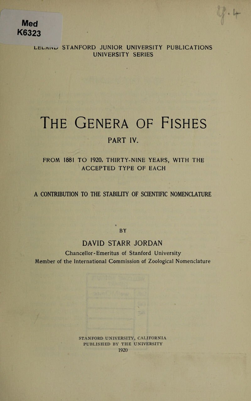 Med K6323 lelm.w STANFORD JUNIOR UNIVERSITY PUBLICATIONS UNIVERSITY SERIES The Genera of Fishes PART IV. FROM 1881 TO 1920, THIRTY-NINE YEARS, WITH THE ACCEPTED TYPE OF EACH A CONTRIBUTION TO THE STABILITY OF SCIENTIFIC NOMENCLATURE BY DAVID STARR JORDAN Chancellor-Emeritus of Stanford University Member of the International Commission of Zoological Nomenclature STANFORD UNIVERSITY, CALIFORNIA PUBLISHED BY THE UNIVERSITY 1920