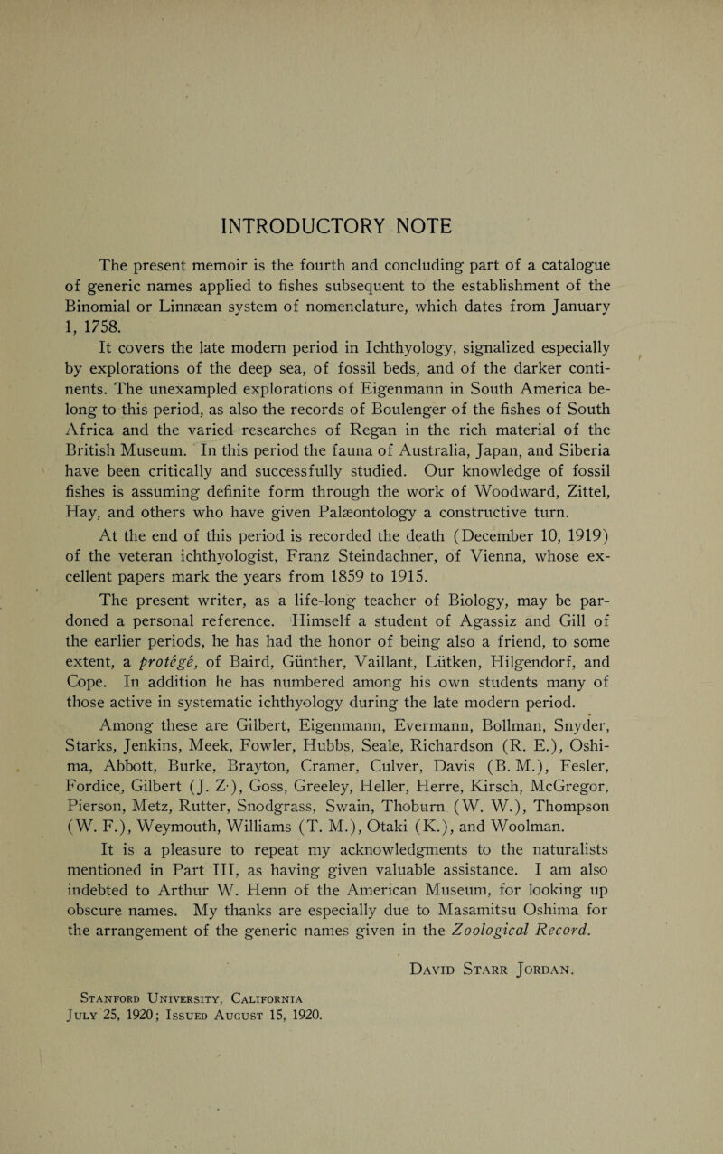 INTRODUCTORY NOTE The present memoir is the fourth and concluding part of a catalogue of generic names applied to fishes subsequent to the establishment of the Binomial or Linnsean system of nomenclature, which dates from January 1, 1758. It covers the late modern period in Ichthyology, signalized especially by explorations of the deep sea, of fossil beds, and of the darker conti¬ nents. The unexampled explorations of Eigenmann in South America be¬ long to this period, as also the records of Boulenger of the fishes of South Africa and the varied researches of Regan in the rich material of the British Museum. In this period the fauna of Australia, Japan, and Siberia have been critically and successfully studied. Our knowledge of fossil fishes is assuming definite form through the work of Woodward, Zittel, Hay, and others who have given Palaeontology a constructive turn. At the end of this period is recorded the death (December 10, 1919) of the veteran ichthyologist, Franz Steindachner, of Vienna, whose ex¬ cellent papers mark the years from 1859 to 1915. The present writer, as a life-long teacher of Biology, may be par¬ doned a personal reference. Himself a student of Agassiz and Gill of the earlier periods, he has had the honor of being also a friend, to some extent, a protege, of Baird, Gunther, Vaillant, Lutken, Hilgendorf, and Cope. In addition he has numbered among his own students many of those active in systematic ichthyology during the late modern period. Among these are Gilbert, Eigenmann, Evermann, Bollman, Snyder, Starks, Jenkins, Meek, Fowler, Hubbs, Seale, Richardson (R. E.), Oshi- ma, Abbott, Burke, Brayton, Cramer, Culver, Davis (B. M.), Fesler, Fordice, Gilbert (J. Z-), Goss, Greeley, Heller, Herre, Kirsch, McGregor, Pierson, Metz, Rutter, Snodgrass, Swain, Thoburn (W. W.), Thompson (W. F.), Weymouth, Williams (T. M.), Otaki (K.), and Woolman. It is a pleasure to repeat my acknowledgments to the naturalists mentioned in Part III, as having given valuable assistance. I am also indebted to Arthur W. Henn of the American Museum, for looking up obscure names. My thanks are especially due to Masamitsu Oshima for the arrangement of the generic names given in the Zoological Record. David Starr Jordan. Stanford University, California July 25, 1920; Issued August 15, 1920.