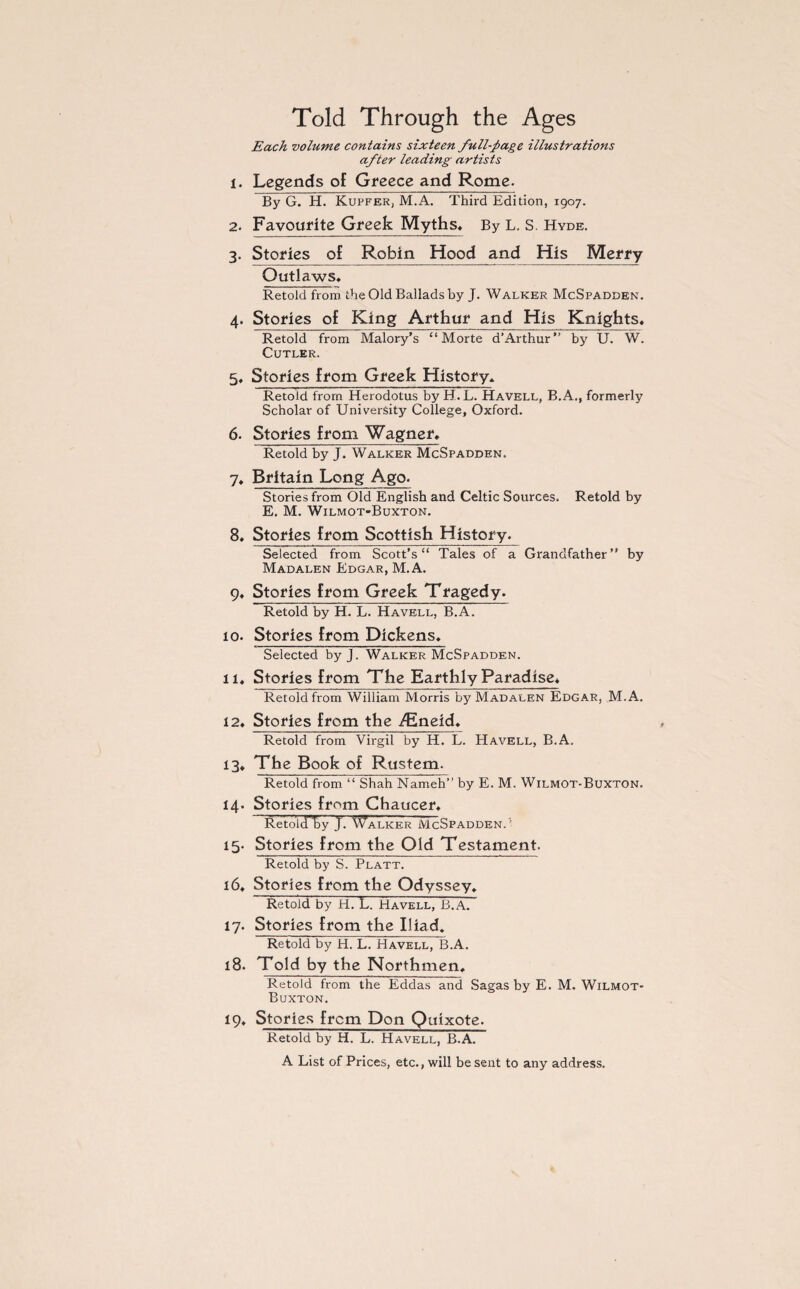 Told Through the Ages Each volume contains sixteen full-page illustrations after leading artists 1. Legends of Greece and Rome. By G. H. Kupfer, M.A. Third Edition, 1907. 2. Favourite Greek Myths. By L. S. Hyde. 3. Stories of Robin Hood jand His Merry Outlaws. Retold from the Old Ballads by J. Walker McSpadden. 4. Stories of King Arthur and His Knights. Retold from Malory’s “ Morte d’Arthur” by U. W. Cutler. 5. Stories from Greek History. Retold from Herodotus by H.L. Havell, B.A., formerly Scholar of University College, Oxford. 6. Stories from Wagner. Retold by J. Walker McSpadden. 7. Britain Long Ago. Stories from Old English and Celtic Sources. Retold by E. M. Wilmot-Buxton. 8. Stories from Scottish History. Selected from Scott’s” Tales of a Grandfather” by Madalen Edgar, M.A. 9. Stories from Greek Tragedy. Retold by H. L. Havell, B.A. 10. Stories from Dickens. Selected byj. Walker McSpadden. 11. Stories from The Earthly Paradise. Retold from William Morris by Madalen Edgar, M.A. 12. Stories from the ^Eneid. Retold from Virgil by H. L. Havell, B.A. 13. The Book of Rustem. Retold from “ Shah Nameh” by E. M. Wilmot-Buxton. 14. Stories from Chaucer. Retold by J. Talker McSpadden.'' 15. Stories from the Old Testament. Retold by S. Platt. 16. Stories from the Odyssey. Retold by H. L. Havell, B.A. 17. Stories from the Iliad, Retold by H. L. Havell, B.A. 18. Told by the Northmen. Retold from the Eddas and Sagas by E. M. Wilmot- Buxton. 19. Stories from Don Quixote. Retold by H. L. Havell, B.A. A List of Prices, etc., will be sent to any address.