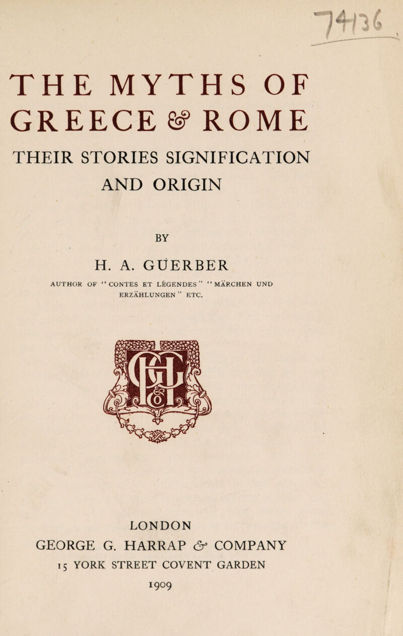 THE MYTHS OF GREECE & ROME THEIR STORIES SIGNIFICATION AND ORIGIN BY H. A. GUERBER AUTHOR OF “CONTES ET L^GENDES ” “ MARCHEN UND ERZAHLUNGEN ” ETC. LONDON GEORGE G. HARRAP (5s COMPANY 15 YORK STREET COVENT GARDEN I9°9