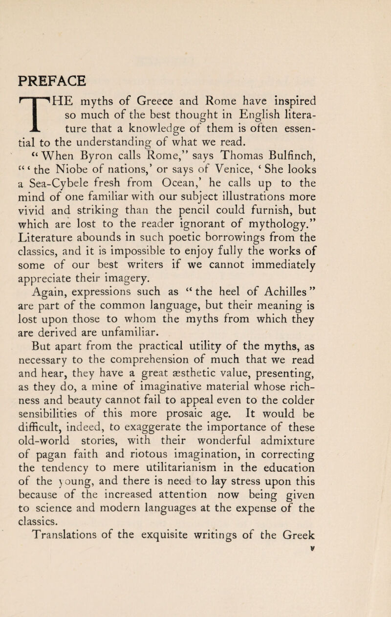 PREFACE THE myths of Greece and Rome have inspired so much of the best thought in English litera¬ ture that a knowledge of them is often essen¬ tial to the understanding of what we read. “ When Byron calls Rome,” says Thomas Bulfinch, c‘ ‘ the Niobe of nations,’ or says of Venice, ‘ She looks a Sea-Cybele fresh from Ocean,’ he calls up to the mind of one familiar with our subject illustrations more vivid and striking than the pencil could furnish, but which are lost to the reader ignorant of mythology.” Literature abounds in such poetic borrowings from the classics, and it is impossible to enjoy fully the works of some of our best writers if we cannot immediately appreciate their imagery. Again, expressions such as “ the heel of Achilles ” are part of the common language, but their meaning is lost upon those to whom the myths from which they are derived are unfamiliar. But apart from the practical utility of the myths, as necessary to the comprehension of much that we read and hear, they have a great aesthetic value, presenting, as they do, a mine of imaginative material whose rich¬ ness and beauty cannot fail to appeal even to the colder sensibilities of this more prosaic age. It would be difficult, indeed, to exaggerate the importance of these old-world stories, with their wonderful admixture of pagan faith and riotous imagination, in correcting the tendency to mere utilitarianism in the education of the young, and there is need to lay stress upon this because of the increased attention now being given to science and modern languages at the expense of the classics. Translations of the exquisite writings of the Greek