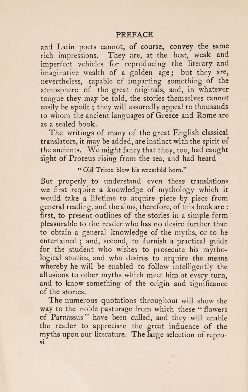 and Latin poets cannot, of course, convey the same rich impressions. They are, at the best, weak and imperfect vehicles for reproducing the literary and imaginative wealth of a golden age; but they are, nevertheless, capable of imparting something of the atmosphere of the great originals, and, in whatever tongue they may be told, the stories themselves cannot easily be spoilt; they will assuredly appeal to thousands to whom the ancient languages of Greece and Rome are as a sealed book. The writings of many of the great English classical translators, it may be added, are instinct with the spirit of the ancients. We might fancy that they, too, had caught sight of Proteus rising from the sea, and had heard “ Old Triton blow his wreathed horn.” But properly to understand even these translations we first require a knowledge of mythology which it would take a lifetime to acquire piece by piece from general reading, and the aims, therefore, of this book are : first, to present outlines of the stories in a simple form pleasurable to the reader who has no desire further than to obtain a general knowledge of the myths, or to be entertained ; and, second, to furnish a practical guide for the student who wishes to prosecute his mytho¬ logical studies, and who desires to acquire the means whereby he will be enabled to follow intelligently the allusions to other myths which meet him at every turn, and to know something of the origin and significance of the stories. The numerous quotations throughout will show the way to the noble pasturage from which these “ flowers of Parnassus ” have been culled, and they will enable the reader to appreciate the great influence of the myths upon our literature. The large selection of repro-