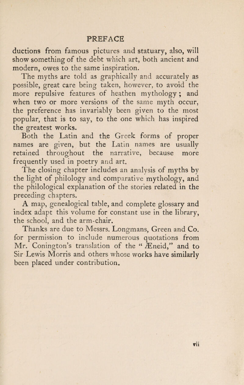 ductions from famous pictures and statuary, also, will show something of the debt which art, both ancient and modern, owes to the same inspiration. The myths are told as graphically and accurately as possible, great care being taken, however, to avoid the more repulsive features of heathen mythology; and when two or more versions of the same myth occur, the preference has invariably been given to the most popular, that is to say, to the one which has inspired the greatest works. Both the Latin and the Greek forms of proper names are given, but the Latin names are usually retained throughout the narrative, because more frequently used in poetry and art. The closing chapter includes an analysis of myths by the light of philology and comparative mythology, and the philological explanation of the stories related in the preceding chapters. A map, genealogical table, and complete glossary and index adapt this volume for constant use in the library, the school, and the arm-chair. Thanks are due to Messrs. Longmans, Green and Co. for permission to include numerous quotations from Mr. Conington’s translation of the “ iEneid,” and to Sir Lewis Morris and others whose works have similarly been placed under contribution.