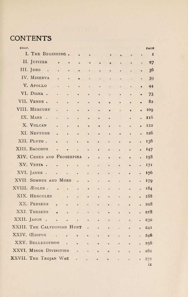 CONTENTS CHAP. I. The Beginning . II. Jupiter III. Juno . IV. Minerva s . , V. Apollo VI. Diana .... VII. Venus .... VIII. Mercury IX. Mars .... X. Vulcan . . , XI. Neptune XII. Pluto .... XIII. Bacchus XIV. Ceres and Proserpina XV. Vesta .... XVI. Janus .... XVII. Somnus and Mors XVIII. /Bolus .... XIX. Hercules XX. Perseus XXI. Theseus • s XXII. Jason .... XXIII. The Calydonian Hunt XXIV. (Edipus . . s XXV. Bellerophon XXVI. Minor Divinities p XXVII. The Trojan Wae . PAGE I 27 36 39 44 73 82 109 116 122 126 136 147 158 171 176 179 184 188 208 218 230 241 246 256 261 271