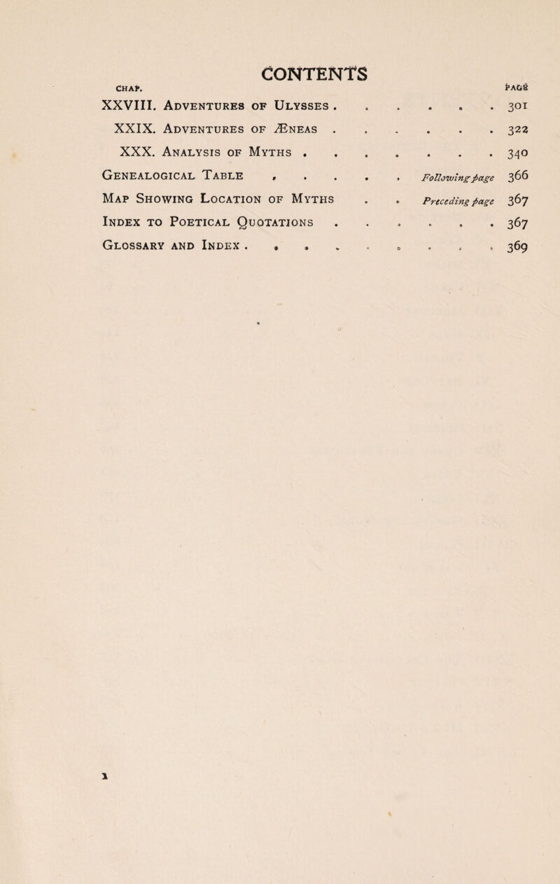 contents Chap. Pa&& XXVIII. Adventures of Ulysses . « * « 4 1 • 301 XXIX. Adventures of TEneas . a • • « • 322 XXX. Analysis of Myths . • • < • • 340 Genealogical Table , • • Following’ page 366 Map Showing Location of Myths • • Preceding page 367 Index to Poetical Quotations • a • i 6 « 367 Glossary and Index . » • D ♦ 4 l % 369 1