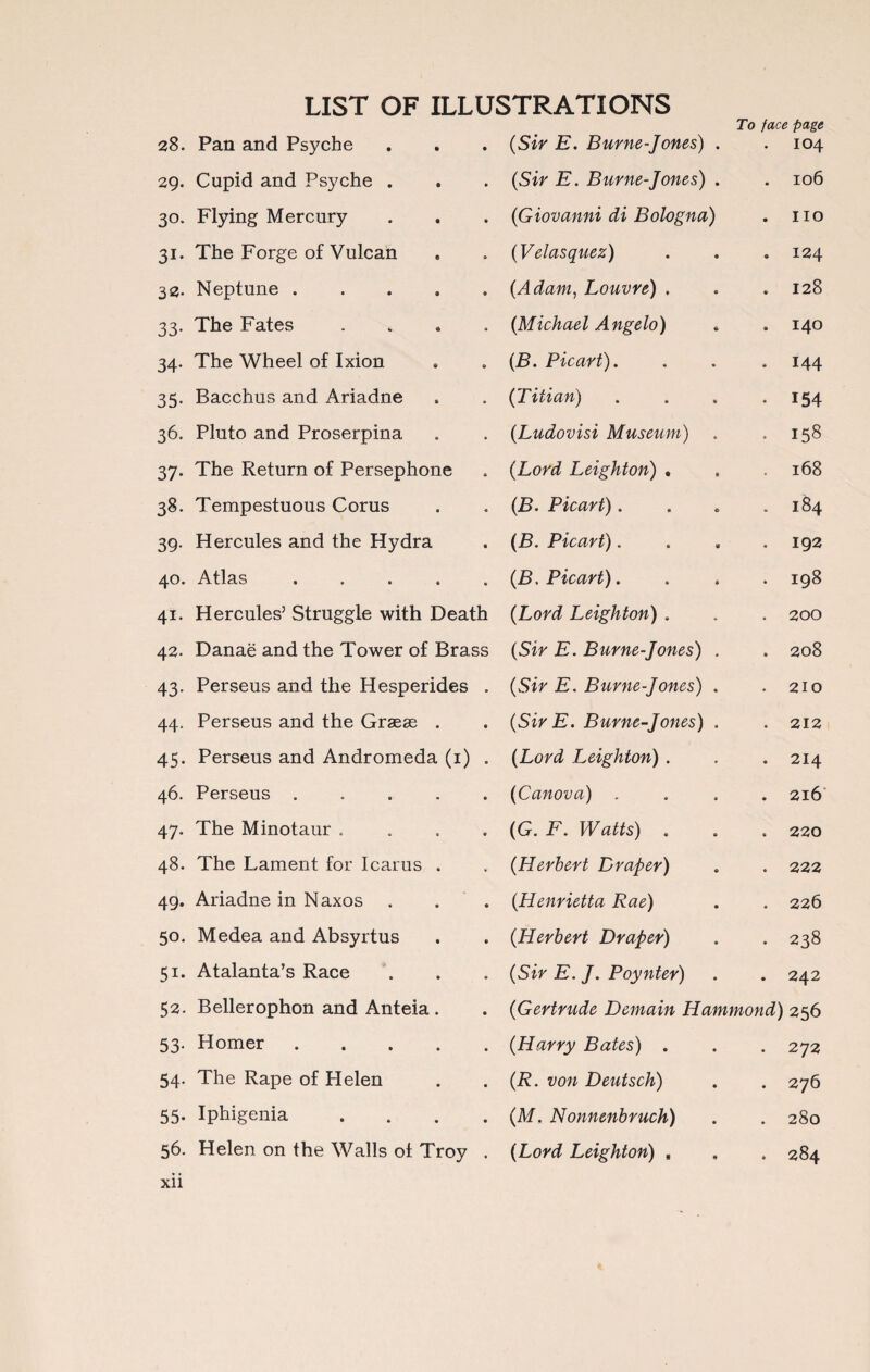 To face page 28. Pan and Psyche 29. Cupid and Psyche . 30. Flying Mercury 31. The Forge of Vulcan 32. Neptune . 33. The Fates . 34. The Wheel of Ixion 35. Bacchus and Ariadne 36. Pluto and Proserpina 37. The Return of Persephone 38. Tempestuous Corus 39. Hercules and the Hydra 40. Atlas • . . . „ 41. Hercules’ Struggle with Death 42. Danae and the Tower of Brass 43. Perseus and the Hesperides . 44. Perseus and the Grasse . 45. Perseus and Andromeda (1) . 46. Perseus . 47. The Minotaur . 48. The Lament for Icarus . 49. Ariadne in Naxos . 50. Medea and Absyrtus 51. Atalanta’s Race 52. Bellerophon and Anteia . 53. Homer. 54. The Rape of Helen 55. Iphigenia . 56. Helen on the Walls oi Troy . xii (Sir E. Burne-Jones) . • 104 (Sir E. Burne-Jones) . • 106 (Giovanni di Bologna) • no (Velasquez) 9 124 (Adam, Louvre) , • 128 (Michael Angelo) 140 (B. Picart). • 144 (Titian) • 154 (Ludovisi Museum) • 158 (Lord Leighton) , • 168 (B. Picart). • 184 (B. Picart). • 192 (B, Picart). • 198 (Lord Leighton) . • 200 (Sir E. Burne-Jones) . • 208 (Sir E. Burne-Jones) . • 210 (SirE. Burne-Jones) . • 212 (Lord Leighton) . • 214 (Canova) . • 216 (G. F. Watts) . • 220 (Herbert Draper) • 222 (Henrietta Rae) • 226 (Herbert Draper) • 238 (Sir E. J. Poynter) • 242 (Gertrude Demain Hammond) 256 (Harry Bates) . • 272 (R. von Deutsch) • 276 (M. Nonnenbruch) • 280 (Lord Leighton) , • 284