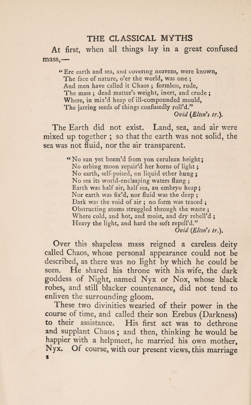 At first, when all things lay in a great confused mass,— “ Ere earth and sea, and covering neavens, were known. The face of nature, o’er the world, was one ; And men have called it Chaos ; formless, rude, The mass; dead matter’s weight, inert, and crude ; Where, in mix’d heap of ill-compounded mould. The jarring seeds of things confusedly roll’d.” Ovid (Elton's tr.). The Earth did not exist. Land, sea, and air were mixed up together ; so that the earth was not solid, the sea was not fluid, nor the air transparent. “No sun yet beam’d from yon cerulean height; No orbing moon repair’d her horns of light; No earth, self-poised, on liquid ether hung ; No sea its world-enclasping waters flung ; Earth was half air, half sea, an embryo heap ; Nor earth was fix’d, nor fluid was the deep ; Dark was the void of air ; no form was traced ; Obstructing atoms struggled through the waste ; Where cold, and hot, and moist, and dry rebell’d ; Heavy the light, and hard the soft repell’d.” Ovid (Elton's tr.). Over this shapeless mass reigned a careless deity called Chaos, whose personal appearance could not be described, as there was no light by which he could be seen. He shared his throne with his wife, the dark goddess of Night, named Nyx or Nox, whose black robes, and still blacker countenance, did not tend to enliven the surrounding gloom. These two divinities wearied of their power in the course of time, and called their son Erebus (Darkness) to their assistance. His first act was to dethrone and supplant Chaos ; and then, thinking he would be happier with a helpmeet, he married his own mother, Nyx. Of course, with our present views, this marriage t