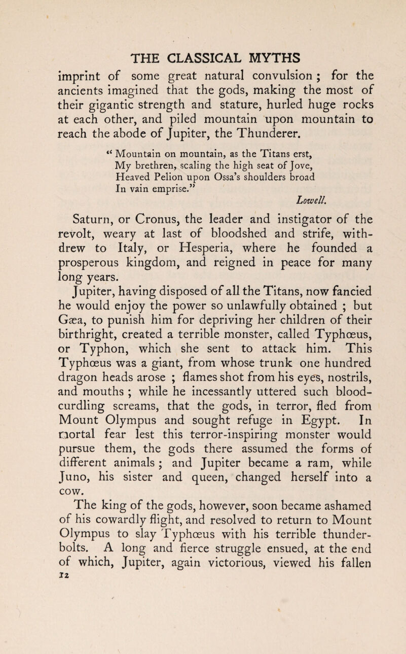 imprint of some great natural convulsion ; for the ancients imagined that the gods, making the most of their gigantic strength and stature, hurled huge rocks at each other, and piled mountain upon mountain to reach the abode of Jupiter, the Thunderer. “ Mountain on mountain, as the Titans erst, My brethren, scaling the high seat of Jove, Heaved Pelion upon Ossa’s shoulders broad In vain emprise.” Lowell. Saturn, or Cronus, the leader and instigator of the revolt, weary at last of bloodshed and strife, with¬ drew to Italy, or Hesperia, where he founded a prosperous kingdom, and reigned in peace for many long years. Jupiter, having disposed of all the Titans, now fancied he would enjoy the power so unlawfully obtained ; but Gaea, to punish him for depriving her children of their birthright, created a terrible monster, called Typhoeus, or Typhon, which she sent to attack him. This Typhoeus was a giant, from whose trunk one hundred dragon heads arose ; flames shot from his eyes, nostrils, and mouths ; while he incessantly uttered such blood¬ curdling screams, that the gods, in terror, fled from Mount Olympus and sought refuge in Egypt. In mortal fear lest this terror-inspiring monster would pursue them, the gods there assumed the forms of different animals ; and Jupiter became a ram, while Juno, his sister and queen, changed herself into a cow. The king of the gods, however, soon became ashamed of his cowardly flight, and resolved to return to Mount Olympus to slay Typhoeus with his terrible thunder¬ bolts. A long and fierce struggle ensued, at the end of which, Jupiter, again victorious, viewed his fallen