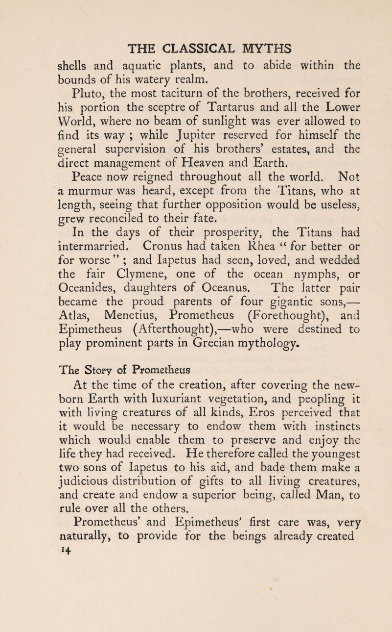 shells and aquatic plants, and to abide within the bounds of his watery realm. Pluto, the most taciturn of the brothers, received for his portion the sceptre of Tartarus and all the Lower World, where no beam of sunlight was ever allowed to find its way ; while Jupiter reserved for himself the general supervision of his brothers7 estates, and the direct management of Heaven and Earth. Peace now reigned throughout all the world. Not a murmur was heard, except from the Titans, who at length, seeing that further opposition would be useless, grew reconciled to their fate. In the days of their prosperity, the Titans had intermarried. Cronus had taken Rhea 44 for better or for worse 77 ; and lapetus had seen, loved, and wedded the fair Clymene, one of the ocean nymphs, or Oceanides, daughters of Oceanus. The latter pair became the proud parents of four gigantic sons,— Atlas, Menetius, Prometheus (Forethought), and Epimetheus (Afterthought),—who were destined to play prominent parts in Grecian mythology. The Story of Prometheus At the time of the creation, after covering the new- born Earth with luxuriant vegetation, and peopling it with living creatures of all kinds, Eros perceived that it would be necessary to endow them with instincts which would enable them to preserve and enjoy the life they had received. He therefore called the youngest two sons of lapetus to his aid, and bade them make a judicious distribution of gifts to all living creatures, and create and endow a superior being, called Man, to rule over all the others. Prometheus7 and Epimetheus7 first care was, very naturally, to provide for the beings already created H