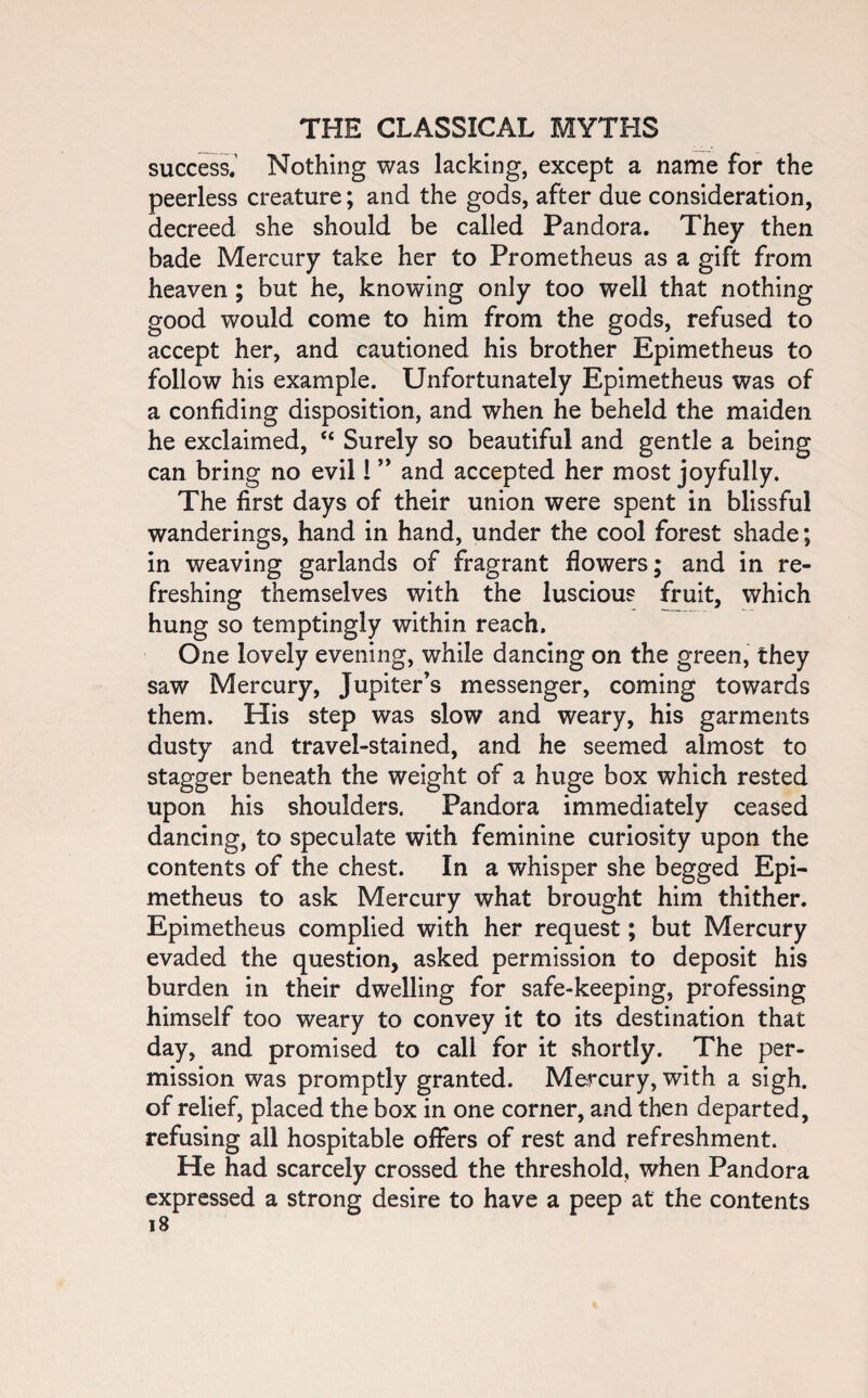 success. Nothing was lacking, except a name for the peerless creature; and the gods, after due consideration, decreed she should be called Pandora. They then bade Mercury take her to Prometheus as a gift from heaven ; but he, knowing only too well that nothing good would come to him from the gods, refused to accept her, and cautioned his brother Epimetheus to follow his example. Unfortunately Epimetheus was of a confiding disposition, and when he beheld the maiden he exclaimed, <£ Surely so beautiful and gentle a being can bring no evil 1 ” and accepted her most joyfully. The first days of their union were spent in blissful wanderings, hand in hand, under the cool forest shade; in weaving garlands of fragrant flowers; and in re¬ freshing themselves with the luscious fruit, which hung so temptingly within reach. One lovely evening, while dancing on the green, they saw Mercury, Jupiter’s messenger, coming towards them. His step was slow and weary, his garments dusty and travel-stained, and he seemed almost to stagger beneath the weight of a huge box which rested upon his shoulders. Pandora immediately ceased dancing, to speculate with feminine curiosity upon the contents of the chest. In a whisper she begged Epi¬ metheus to ask Mercury what brought him thither. Epimetheus complied with her request; but Mercury evaded the question, asked permission to deposit his burden in their dwelling for safe-keeping, professing himself too weary to convey it to its destination that day, and promised to call for it shortly. The per¬ mission was promptly granted. Mercury, with a sigh, of relief, placed the box in one corner, and then departed, refusing all hospitable offers of rest and refreshment. He had scarcely crossed the threshold, when Pandora expressed a strong desire to have a peep at the contents