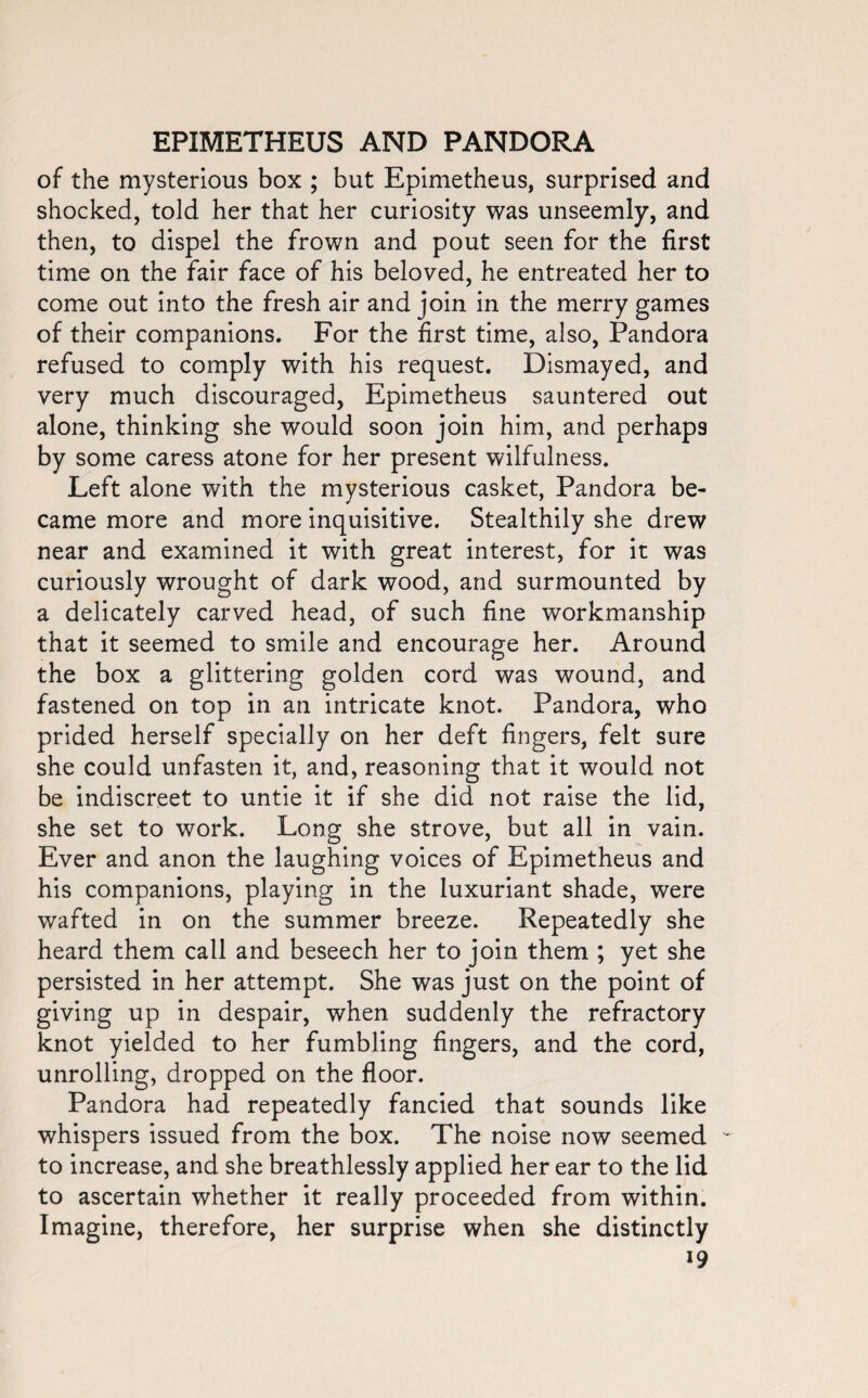 of the mysterious box ; but Epimetheus, surprised and shocked, told her that her curiosity was unseemly, and then, to dispel the frown and pout seen for the first time on the fair face of his beloved, he entreated her to come out into the fresh air and join in the merry games of their companions. For the first time, also, Pandora refused to comply with his request. Dismayed, and very much discouraged, Epimetheus sauntered out alone, thinking she would soon join him, and perhaps by some caress atone for her present wilfulness. Left alone with the mysterious casket, Pandora be¬ came more and more inquisitive. Stealthily she drew near and examined it with great interest, for it was curiously wrought of dark wood, and surmounted by a delicately carved head, of such fine workmanship that it seemed to smile and encourage her. Around the box a glittering golden cord was wound, and fastened on top in an intricate knot. Pandora, who prided herself specially on her deft fingers, felt sure she could unfasten it, and, reasoning that it would not be indiscreet to untie it if she did not raise the lid, she set to work. Long she strove, but all in vain. Ever and anon the laughing voices of Epimetheus and his companions, playing in the luxuriant shade, were wafted in on the summer breeze. Repeatedly she heard them call and beseech her to join them ; yet she persisted in her attempt. She was just on the point of giving up in despair, when suddenly the refractory knot yielded to her fumbling fingers, and the cord, unrolling, dropped on the floor. Pandora had repeatedly fancied that sounds like whispers issued from the box. The noise now seemed ~ to increase, and she breathlessly applied her ear to the lid to ascertain whether it really proceeded from within. Imagine, therefore, her surprise when she distinctly