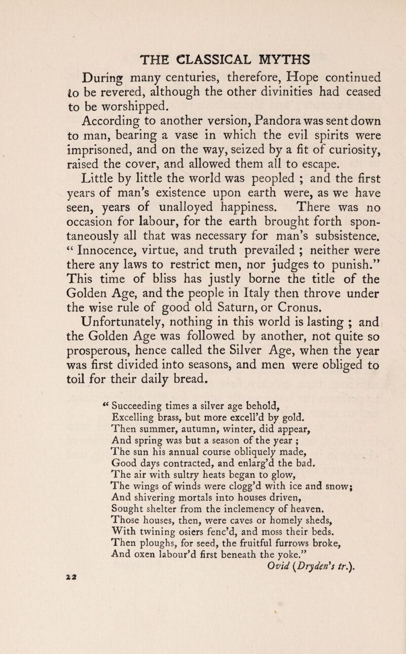 During many centuries, therefore, Hope continued io be revered, although the other divinities had ceased to be worshipped. According to another version, Pandora was sent down to man, bearing a vase in which the evil spirits were imprisoned, and on the way, seized by a fit of curiosity, raised the cover, and allowed them all to escape. Little by little the world was peopled ; and the first years of man’s existence upon earth were, as we have seen, years of unalloyed happiness. There was no occasion for labour, for the earth brought forth spon¬ taneously all that was necessary for man’s subsistence. “ Innocence, virtue, and truth prevailed ; neither were there any laws to restrict men, nor judges to punish.” This time of bliss has justly borne the title of the Golden Age, and the people in Italy then throve under the wise rule of good old Saturn, or Cronus. Unfortunately, nothing in this world is lasting ; and the Golden Age was followed by another, not quite so prosperous, hence called the Silver Age, when the year was first divided into seasons, and men were obliged to toil for their daily bread. i( Succeeding times a silver age behold, Excelling brass, but more excell’d by gold. Then summer, autumn, winter, did appear. And spring was but a season of the year ; The sun his annual course obliquely made, Good days contracted, and enlarg’d the bad. The air with sultry heats began to glow, The wings of winds were clogg’d with ice and snow; And shivering mortals into houses driven, Sought shelter from the inclemency of heaven. Those houses, then, were caves or homely sheds. With twining osiers fenc’d, and moss their beds. Then ploughs, for seed, the fruitful furrows broke, And oxen labour’d first beneath the yoke.” Ovid (Dryden's //*.).