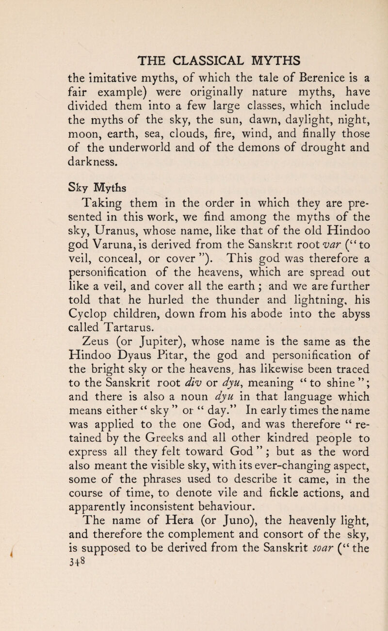 the imitative myths, of which the tale of Berenice is a fair example) were originally nature myths, have divided them into a few large classes, which include the myths of the sky, the sun, dawn, daylight, night, moon, earth, sea, clouds, fire, wind, and finally those of the underworld and of the demons of drought and darkness. Sky Myths Taking them in the order in which they are pre¬ sented in this work, we find among the myths of the sky, Uranus, whose name, like that of the old Hindoo god Varuna,is derived from the Sanskrit root var (“to veil, conceal, or cover ”). This god was therefore a personification of the heavens, which are spread out like a veil, and cover all the earth; and we are further told that he hurled the thunder and lightning, his Cyclop children, down from his abode into the abyss called Tartarus. Zeus (or Jupiter), whose name is the same as the Hindoo Dyaus Pitar, the god and personification of the bright sky or the heavens, has likewise been traced to the Sanskrit root div or dyu, meaning “to shine”; and there is also a noun dyu in that language which means either “ sky ” or “ day.” In early times the name was applied to the one God, and was therefore “ re¬ tained by the Greeks and all other kindred people to express all they felt toward God ” ; but as the word also meant the visible sky, with its ever-changing aspect, some of the phrases used to describe it came, in the course of time, to denote vile and fickle actions, and apparently inconsistent behaviour. The name of Hera (or Juno), the heavenly light, and therefore the complement and consort of the sky, is supposed to be derived from the Sanskrit soar (“ the 4