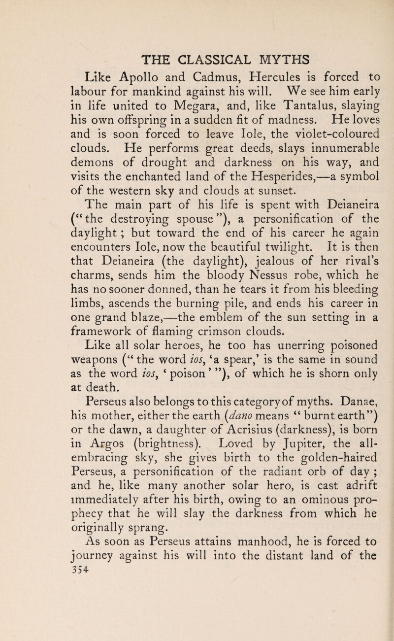 Like Apollo and Cadmus, Hercules is forced to labour for mankind against his will. We see him early in life united to Megara, and, like Tantalus, slaying his own offspring in a sudden fit of madness. He loves and is soon forced to leave lole, the violet-coloured clouds. He performs great deeds, slays innumerable demons of drought and darkness on his way, and visits the enchanted land of the Hesperides,—a symbol of the western sky and clouds at sunset. The main part of his life is spent with Deianeira (“ the destroying spouse ”), a personification of the daylight ; but toward the end of his career he again encounters lole, now the beautiful twilight. It is then that Deianeira (the daylight), jealous of her rival’s charms, sends him the bloody Nessus robe, which he has no sooner donned, than he tears it from his bleeding limbs, ascends the burning pile, and ends his career in one grand blaze,—the emblem of the sun setting in a framework of flaming crimson clouds. Like all solar heroes, he too has unerring poisoned weapons (“ the word ios, ‘a spear,’ is the same in sound as the word ios, ‘ poison ’ ”), of which he is shorn only at death. Perseus also belongs to this category of myths. Danae, his mother, either the earth (dano means “ burnt earth”) or the dawn, a daughter of Acrisius (darkness), is born in Argos (brightness). Loved by Jupiter, the all- embracing sky, she gives birth to the golden-haired Perseus, a personification of the radiant orb of day ; and he, like many another solar hero, is cast adrift immediately after his birth, owing to an ominous pro¬ phecy that he will slay the darkness from which he originally sprang. As soon as Perseus attains manhood, he is forced to journey against his will into the distant land of the 354-