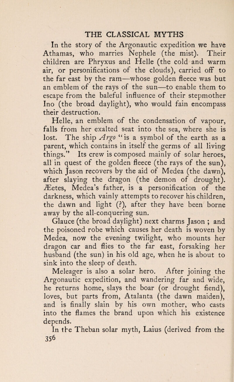 In the story of the Argonautic expedition we have Athamas, who marries Nephele (the mist). Their children are Phryxus and Helle (the cold and warm air, or personifications of the clouds), carried off to the far east by the ram—whose golden fleece was but an emblem of the rays of the sun—to enable them to escape from the baleful influence of their stepmother Ino (the broad daylight), who would fain encompass their destruction. Helle, an emblem of the condensation of vapour, falls from her exalted seat into the sea, where she is lost. The ship Argo “is a symbol of the earth as a parent, which contains in itself the germs of all living things.” Its crew is composed mainly of solar heroes, all in quest of the golden fleece (the rays of the sun), which Jason recovers by the aid of Medea (the dawn), after slaying the dragon (the demon of drought). iEetes, Medea’s father, is a personification of the darkness, which vainly attempts to recover his children, the dawn and light (?), after they have been borne away by the all-conquering sun. Glauce (the broad daylight) next charms Jason ; and the poisoned robe which causes her death is woven by Medea, now the evening twilight, who mounts her dragon car and flies to the far east, forsaking her husband (the sun) in his old age, when he is about to sink into the sleep of death. Meleager is also a solar hero. After joining the Argonautic expedition, and wandering far and wide, he returns home, slays the boar (or drought fiend), loves, but parts from, Atalanta (the dawn maiden), and is finally slain by his own mother, who casts into the flames the brand upon which his existence depends. In the Theban solar myth, Laius (derived from the