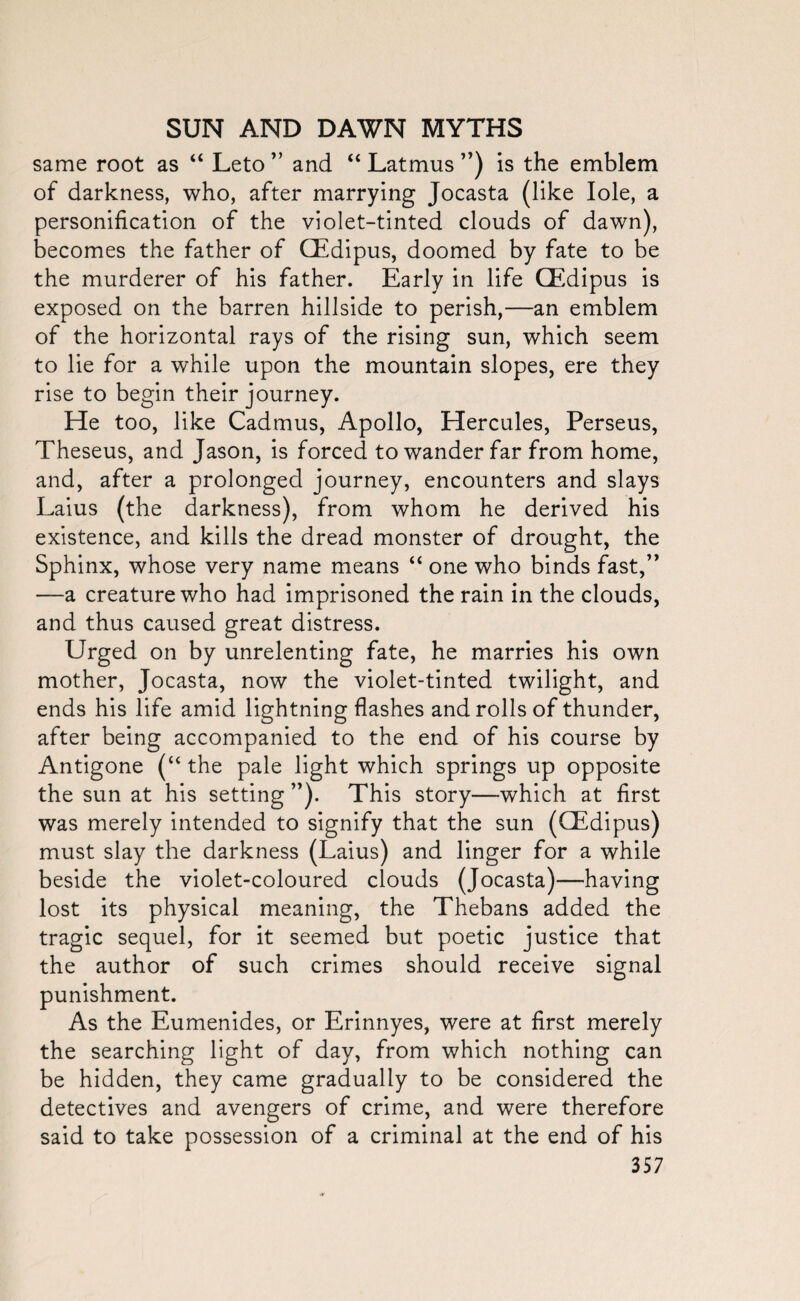 same root as “ Leto ” and “ Latmus ”) is the emblem of darkness, who, after marrying Jocasta (like Iole, a personification of the violet-tinted clouds of dawn), becomes the father of GEdipus, doomed by fate to be the murderer of his father. Early in life GEdipus is exposed on the barren hillside to perish,—an emblem of the horizontal rays of the rising sun, which seem to lie for a while upon the mountain slopes, ere they rise to begin their journey. He too, like Cadmus, Apollo, Hercules, Perseus, Theseus, and Jason, is forced to wander far from home, and, after a prolonged journey, encounters and slays Laius (the darkness), from whom he derived his existence, and kills the dread monster of drought, the Sphinx, whose very name means “ one who binds fast,” —a creature who had imprisoned the rain in the clouds, and thus caused great distress. Urged on by unrelenting fate, he marries his own mother, Jocasta, now the violet-tinted twilight, and ends his life amid lightning flashes and rolls of thunder, after being accompanied to the end of his course by Antigone (“ the pale light which springs up opposite the sun at his setting ”). This story—which at first was merely intended to signify that the sun (GEdipus) must slay the darkness (Laius) and linger for a while beside the violet-coloured clouds (Jocasta)—having lost its physical meaning, the Thebans added the tragic sequel, for it seemed but poetic justice that the author of such crimes should receive signal punishment. As the Eumenides, or Erinnyes, were at first merely the searching light of day, from which nothing can be hidden, they came gradually to be considered the detectives and avengers of crime, and were therefore said to take possession of a criminal at the end of his